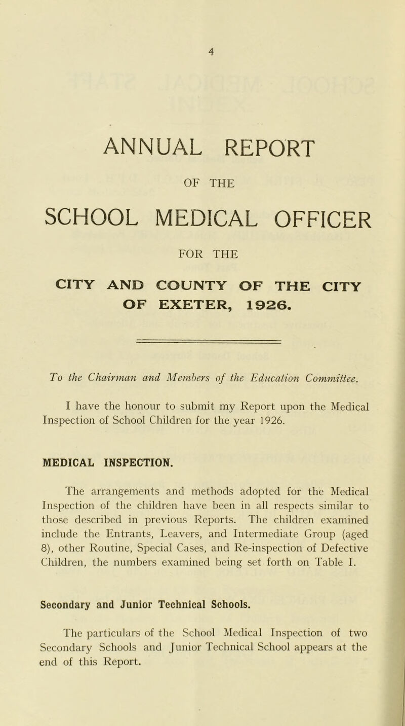 ANNUAL REPORT OF THE SCHOOL MEDICAL OFFICER FOR THE CITY AND COUNTY OF THE CITY OF EXETER, 1926. To the Chairman and Members of the Education Committee. I have the honour to submit my Report upon the Medical Inspection of School Children for the year 1926. MEDICAL INSPECTION. The arrangements and methods adopted for the Medical Inspection of the children have been in all respects similar to those described in previous Reports. The children examined include the Entrants, Leavers, and Intermediate Group (aged 8), other Routine, Special Ca.ses, and Re-inspection of Defective Children, the numbers examined being set forth on Table I. Secondary and Junior Technical Schools. The particulars of the School Medical Inspection of two Secondary Schools and Junior Technical School aj^pears at the end of this Report.