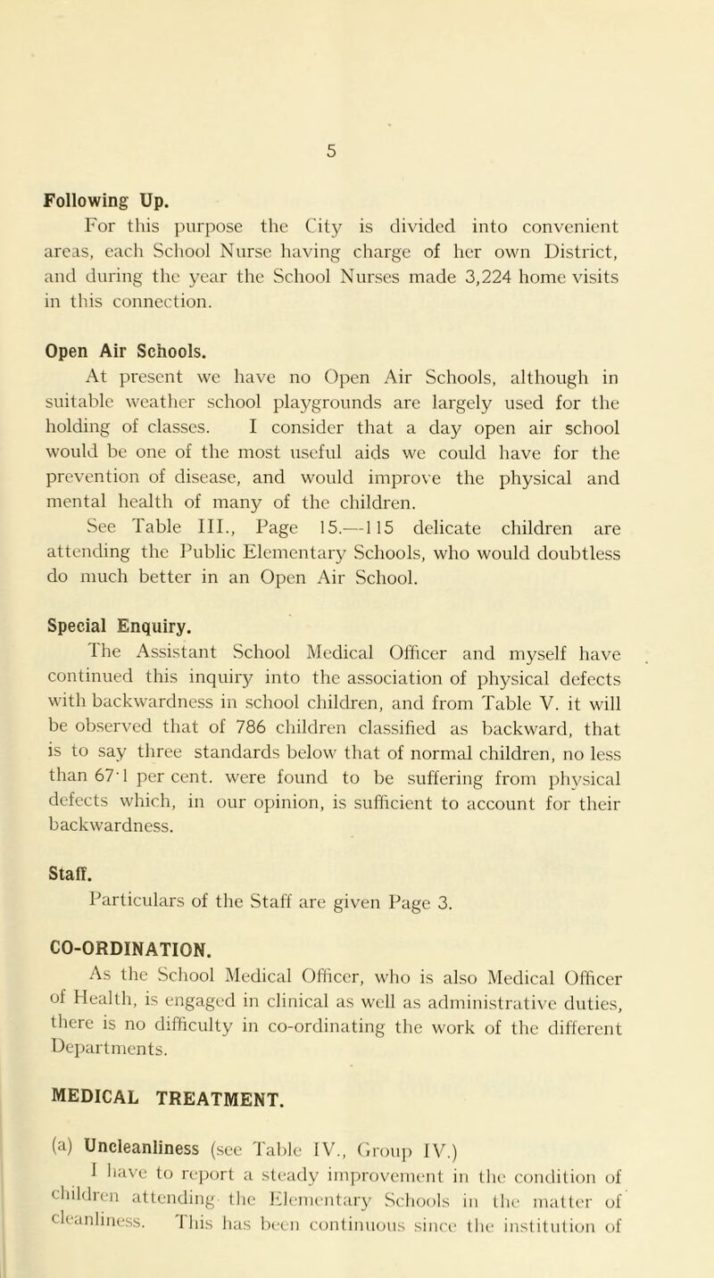 Following Up. For this purpose the City is divided into convenient areas, each School Nurse having charge of her own District, and during the year the School Nurses made 3,224 home visits in thiis connection. Open Air Schools. At present we have no Open Air Schools, although in suitable weather school playgrounds are largely used for the holding of classes. I consider that a day open air school would be one of the most useful aids we could have for the prevention of disease, and would improve the physical and mental health of many of the children. See Table III., Page 15.—115 delicate children are attending the Public Elementary Schools, who would doubtless do much better in an Open Air School. Special Enquiry. Ihe Assistant School Medical Officer and myself have continued this inquiry into the association of physical defects with backwardness in school children, and from Table V. it will be observed that of 786 children classified as backward, that is to say three standards below that of normal children, no less than 67’1 per cent, were found to be suffering from physical defects which, in our opinion, is sufficient to account for their backwardness. Staff. Particulars of the Staff are given Page 3. CO-ORDINATION. As the School Medical Officer, who is also Medical Officer of Health, is engaged in clinical as well as administrative duties, there is no difficulty in co-ordinating the work of the different Departments. MEDICAL TREATMENT. (a) Uncleanliness (.see Table IV., Orouii IV.) 1 have to report a steady improvement in the condition of children attending the Elementary Schools in the matter of cleanliness. This has been continuous sinci' the institution of