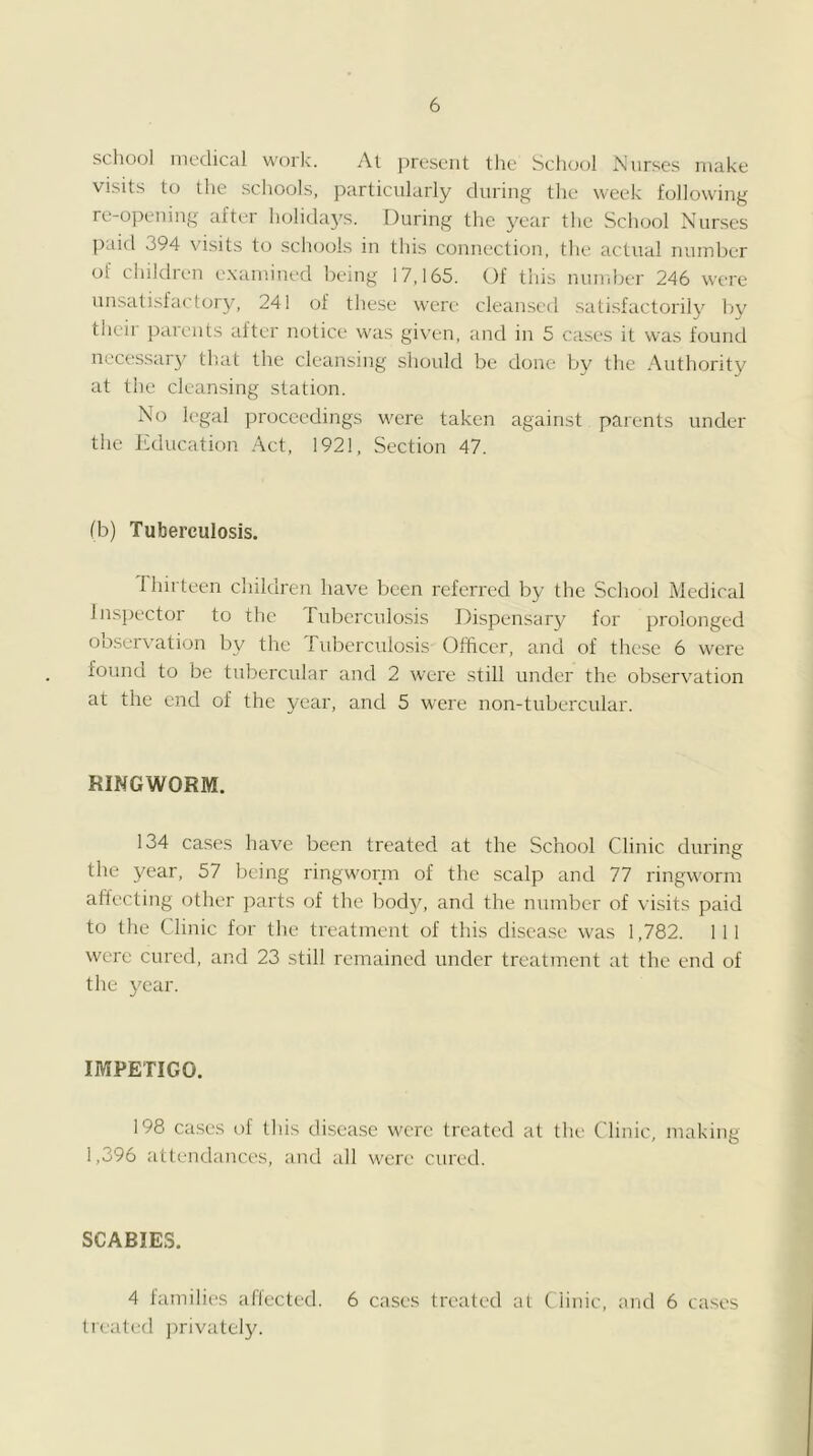 school medical work. At ])reseiit the School JN'iirses make visits to the schools, particularly during the week following re-opening after holida3^s. During the year the School Nurses paid 394 visits to schools in this connection, the actual number of ciiildren examined being 17,165. Of this muiiber 246 were unsatisfactory, 241 of tliese were cleansed satisfactorilj' Iw their parents after notice was given, and in 5 cases it was found nccessaij^ th.at the cleansing should be done by the Authority at the cleansing station. No legal proceedings were taken against parents under the Jtducation Act, 1921, Section 47. (h) Tuberculosis. Ihirteen children have been referred by the School Medical lns])ector to the Tuberculosis Dispensary for prolonged observation by the Tuberculosis Officer, and of these 6 were found to be tubercular and 2 were still under the observation at the end of the year, and 5 were non-tubercular. RINGWORM. 134 ca.ses have been treated at the School Clinic during the year, 57 being ringworm of the scalp and 77 ringworm afiecting other parts of the body, and the number of \ i.sits paid to the Clinic for the treatment of this disease was 1,782. Ill were cured, and 23 still remained under treatment at the end of the 3'ear. IMPETIGO. 198 cases of this disease were treated at the Clinic, making 1,396 attendances, and all were cured. SCABIES. 4 lamilies allected. 6 cases treated al (iinic, and 6 treated Jmivatel3^ cases