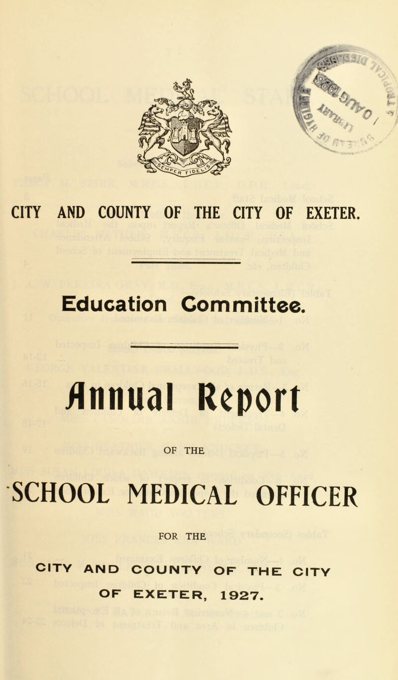 CITY AND COUNTY OF THE CITY OF EXETER. Education Committee. /Innual Report OF THE SCHOOL MEDICAL OFFICER FOR THE CITY AND COUNTY OF THE CITY OF EXETER, 1927.