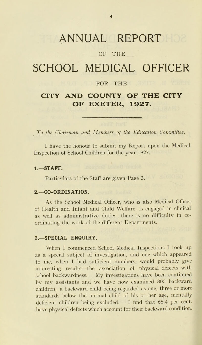 ANNUAL REPORT OF THE SCHOOL MEDICAL OFFICER FOR THE CITY AND COUNTY OF THE CITY OF EXETER, 1927. To the Chairman and Members oj the Education Committee. I have the honour to submit my Report upon the Medical Inspection of School Children for the year 1927. 1. —STAFF. Particulars of the Staff are given Page 3. 2. —CO-ORDINATION. As the School Medical Officer, who is also Medical Officer of Health and Infant and Child Welfare, is engaged in clinical as well as administrative duties, there is no difficulty in co- ordinating the work of the different Departments. 3. —SPECIAL ENQUIRY. When 1 commenced School Medical Inspections 1 took up as a special subject of investigation, and one which appeared to me, when 1 had sufficient numbers, would probably give interesting results^—the as.sociation of physical defects with school backwardness. My investigations have been continued by my assistants and we have now examined 800 backward children, a backward child being regarded as one, three or more standards below the normal child of his or her age, mentally deficient children being e.xcluded. 1 find that 66.4 per cent, have physical defects which account for their backward condition.