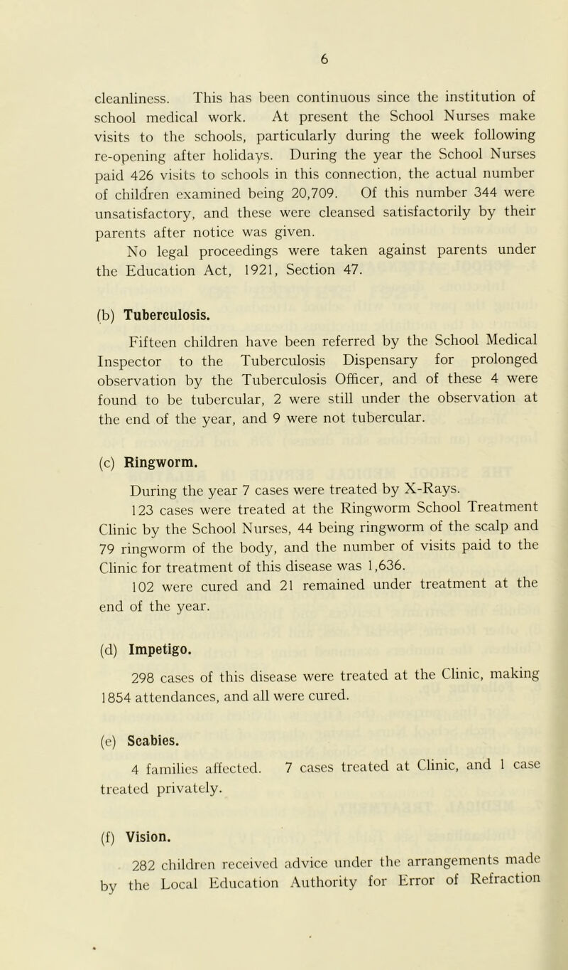 cleanliness. This has been continuous since the institution of school medical work. At present the School Nurses make visits to the schools, particularly during the week following re-opening after holidays. During the year the School Nurses paid 426 visits to schools in this connection, the actual number of children examined being 20,709. Of this number 344 were unsatisfactory, and these were cleansed satisfactorily by their parents after notice was given. No legal proceedings were taken against parents under the Education Act, 1921, Section 47. (b) Tuberculosis. Fifteen children have been referred by the School Medical Inspector to the Tuberculosis Dispensary for prolonged observation by the Tuberculosis Officer, and of these 4 were found to be tubercular, 2 were still under the observation at the end of the year, and 9 were not tubercular. (c) Ringworm. During the year 7 cases were treated by X-Rays. 123 cases were treated at the Ringworm School Treatment Clinic by the School Nurses, 44 being ringworm of the scalp and 79 ringworm of the body, and the number of visits paid to the Clinic for treatment of this disease was 1,636. 102 were cured and 21 remained under treatment at the end of the year. (d) Impetigo. 298 cases of this disease were treated at the Clinic, making 1854 attendances, and all were cured. (e) Scabies. 4 families affected. 7 cases treated at Clinic, and 1 case treated privately. (f) Vision. 282 children received advice under the arrangements made by the Local Education Authority for Error of Refraction