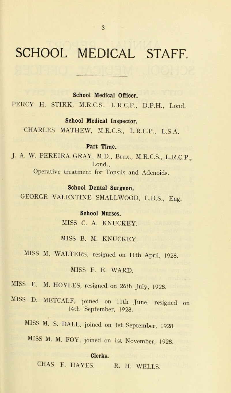 SCHOOL MEDICAL STAFF. School Medical Officer. PERCY H. STIRK, M.R.C.S., L.R.C.P., D.P.H., Lond. School Medical Inspector. CHARLES MATHEW, M.R.C.S., L.R.C.P., L.S.A. Part Time. J. A. W. PEREIRA GRAY, M.D., Brux., M.R.C.S., L.R.C.P., Lond., Operative treatment for Tonsils and Adenoids. School Dental Surgeon. GEORGE VALENTINE SMALLWOOD, L.D.S., Eng. School Nurses. MISS C. A. KNUCKEY. MISS B. M. KNUCKEY. MISS M. WALTERS, resigned on 11th April, 1928. MISS F. E. WARD. MISS E. M. HOYLES, resigned on 26th July, 1928. MISS D. METCALF, joined on 11th June, resigned on 14th September, 1928. MISS M. S. DALE, joined on 1st September, 1928. MISS M. M. FOY, joined on 1st November, 1928. Clerks. CHAS. F. HAYES. R. H. WELLS.