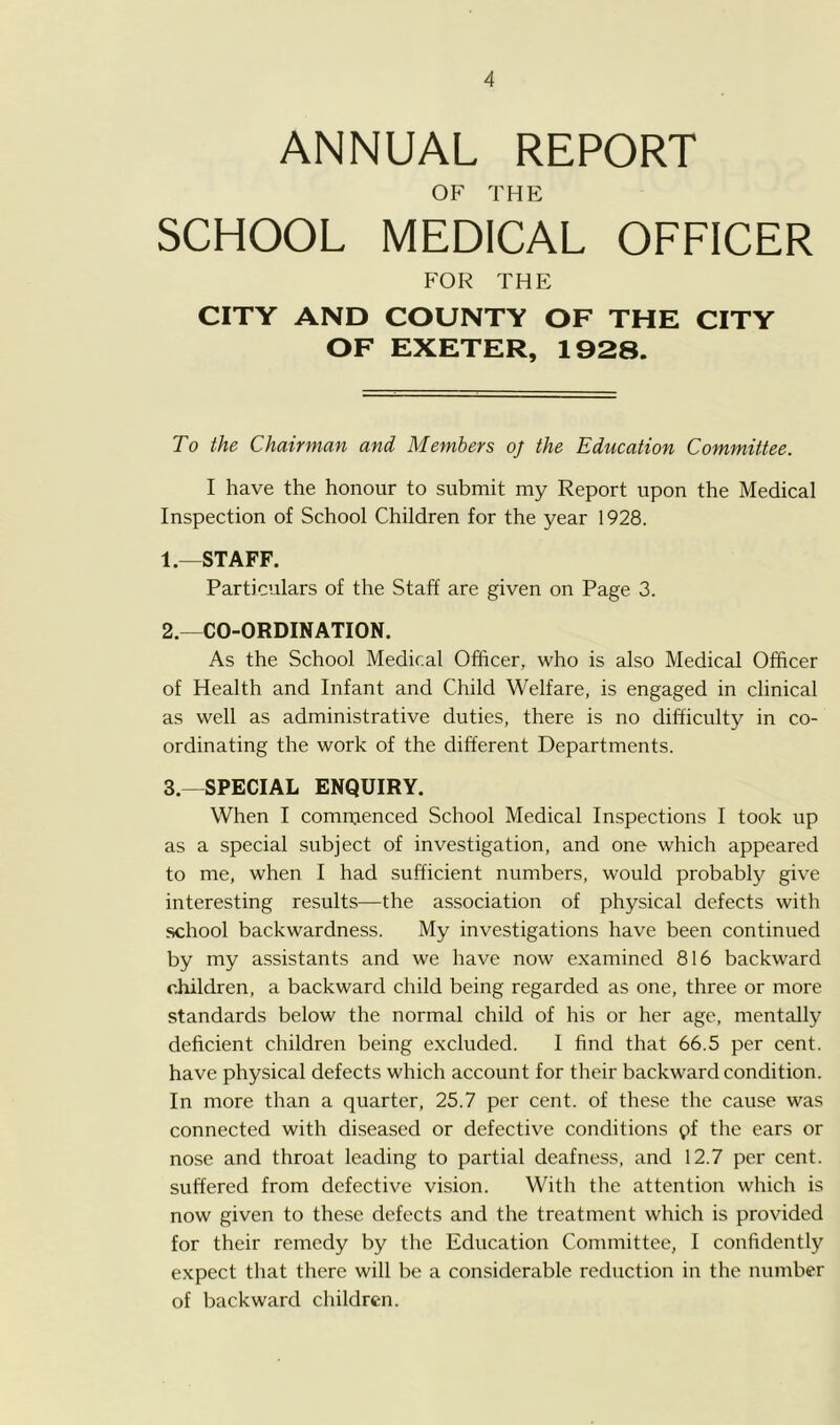 ANNUAL REPORT OF THE SCHOOL MEDICAL OFFICER FOR THE CITY AND COUNTY OF THE CITY OF EXETER, 1928. To the Chairman and Members oj the Education Committee. I have the honour to submit my Report upon the Medical Inspection of School Children for the year 1928. 1. —STAFF. Particulars of the Staff are given on Page 3. 2. —CO-ORDINATION. As the School Medical Officer, who is also Medical Officer of Health and Infant and Child Welfare, is engaged in clinical as well as administrative duties, there is no difficulty in co- ordinating the work of the different Departments. 3. —SPECIAL ENQUIRY. When I commenced School Medical Inspections I took up as a special subject of investigation, and one which appeared to me, when I had sufficient numbers, would probably give interesting results—the association of physical defects with school backwardness. My investigations have been continued by my assistants and we have now examined 816 backward children, a backward child being regarded as one, three or more standards below the normal child of his or her age, mentally deficient children being excluded. I find that 66.5 per cent, have physical defects which account for their backward condition. In more than a quarter, 25.7 per cent, of these the cause was connected with diseased or defective conditions pf the ears or nose and throat leading to partial deafness, and 12.7 per cent, suffered from defective vision. With the attention which is now given to these defects and the treatment which is provided for their remedy by the Education Committee, I confidently expect that there will be a considerable reduction in the number of backward children.