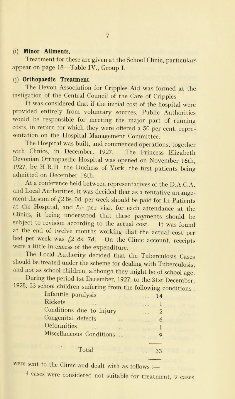 (i) Minor Ailments. Treatment for these are given at the School Clinic, particiilais appear on page 18—Table IV., Group I. (j) Orthopaedic Treatment. The Devon Association for Cripples Aid was formed at the instigation of the Central Council of the Care of Cripples It was considered that if the initial cost of the hospital were provided entirely from voluntary sources, Public Authorities would be responsible for meeting the major part of running costs, in return for which they were offered a 50 per cent, repre- sentation on the Hospital Management Committee. The Hospital was built, and commenced operations, together with Clinics, in December, 1927. The Princess Elizabeth Devonian Orthopaedic Hospital was opened on November 16th, 1927, by H.R.H. the Duchess of York, the first patients being admitted on December 16th. At a conference held between representatives of the D.A.C.A. and Local Authorities, it was decided that as a tentative arrange- ment the sum of £2 8s. Od. per week should be paid for In-Patients at the Hospital, and 5/- per visit for each attendance at the Clinics, it being understood that these payments should be subject to revision according to the actual cost. It was found at the end of twelve months working that the actual cost per bed per week was £2 8s. 7d. On the Clinic account, receipts were a little in excess of the expenditure. The Local Authority decided that the Tuberculosis Cases should be treated under the scheme for dealing with Tuberculosis, and not as school children, although they might be of school age. During the period 1st December, 1927, to the 31st December, 1928, 33 school children suffering from the following conditions : Infantile paralysis , 14 Rickets . 1 Conditions due to injury 2 Congenital defects . 6 Deformities .... I Miscellaneous Conditions . 9 Total , 33 were sent to the Clinic and dealt with as follows 4 cases were considered not suitable for treatment, 9 cases