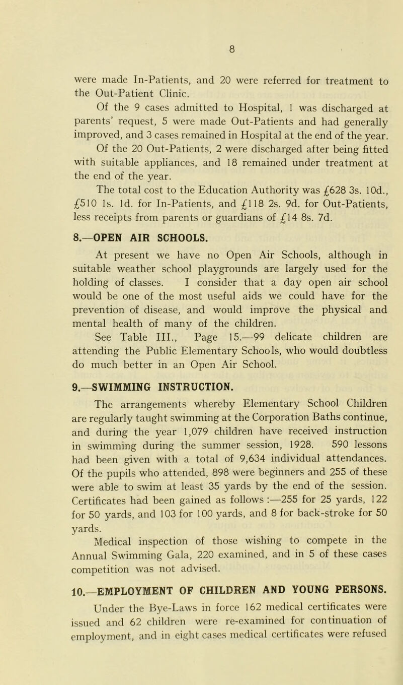 were made In-Patients, and 20 were referred for treatment to the Out-Patient Clinic. Of the 9 cases admitted to Hospital, I was discharged at parents’ request, 5 were made Out-Patients and had generally improved, and 3 cases remained in Hospital at the end of the year. Of the 20 Out-Patients, 2 were discharged after being fitted with suitable appliances, and 18 remained under treatment at the end of the year. The total cost to the Education Authority was £628 3s. lOd., £510 Is. Id. for In-Patients, and £118 2s. 9d. for Out-Patients, less receipts from parents or guardians of £14 8s. 7d. 8. —OPEN AIR SCHOOLS. At present we have no Open Air Schools, although in suitable weather school playgrounds are largely used for the holding of classes. I consider that a day open air school would be one of the most useful aids we could have for the prevention of disease, and would improve the physical and mental health of many of the children. See Table III., Page 15.—99 delicate children are attending the Public Elementary Schools, who would doubtless do much better in an Open Air School. 9. —SWIMMING INSTRUCTION. The arrangements whereby Elementary School Children are regularly taught swimming at the Corporation Baths continue, and during the year 1,079 children have received instruction in swimming during the summer session, 1928. 590 lessons had been given with a total of 9,634 individual attendances. Of the pupils who attended, 898 were beginners and 255 of these were able to swim at least 35 yards by the end of the session. Certificates had been gained as follows :—255 for 25 yards, 122 for 50 yards, and 103 for 100 yards, and 8 for back-stroke for 50 yards. Medical inspection of those wishing to compete in the Annual Swimming Gala, 220 examined, and in 5 of these cases competition was not advised. 10. —EMPLOYMENT OF CHILDREN AND YOUNG PERSONS. Under the Bye-Laws in force 162 medical certificates were issued and 62 children were re-examined for continuation of employment, and in eight cases medical certificates were refused