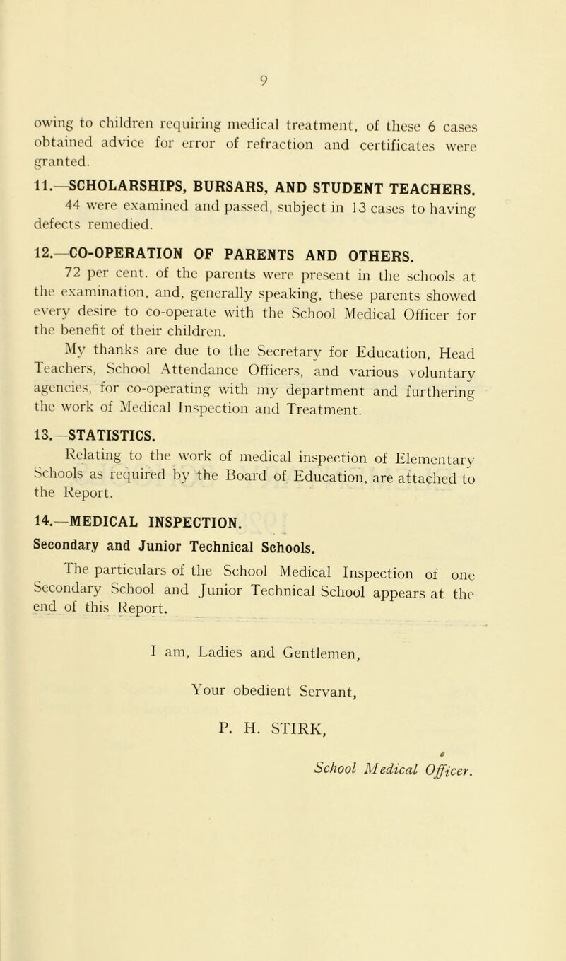 owing to children requiring medical treatment, of these 6 cases obtained advice for error of refraction and certificates were granted. 11. —SCHOLARSHIPS, BURSARS, AND STUDENT TEACHERS. 44 were examined and passed, subject in 13 cases to having defects remedied. 12. —CO-OPERATION OF PARENTS AND OTHERS. 72 per cent, of the parents were present in the schools at the examination, and, generally speaking, these parents showed every desire to co-operate with the School Medical Officer for the benefit of their children. My thanks are due to the Secretary for Education, Head Teachers, School Attendance Officers, and various voluntary agencies, for co-operating with my department and furthering the work of Medical Inspection and Treatment. 13. —STATISTICS. Relating to the work of medical inspection of Elementarv Schools as required by the Board of Education, are attached to the Report. 14. —MEDICAL INSPECTION. Secondary and Junior Technical Schools. The particulars of the School Medical Inspection of one Secondary School and Junior Technical School appears at the end of this Report. I am. Ladies and Gentlemen, Your obedient Servant, P. H. STIRK, School Medical Officer,