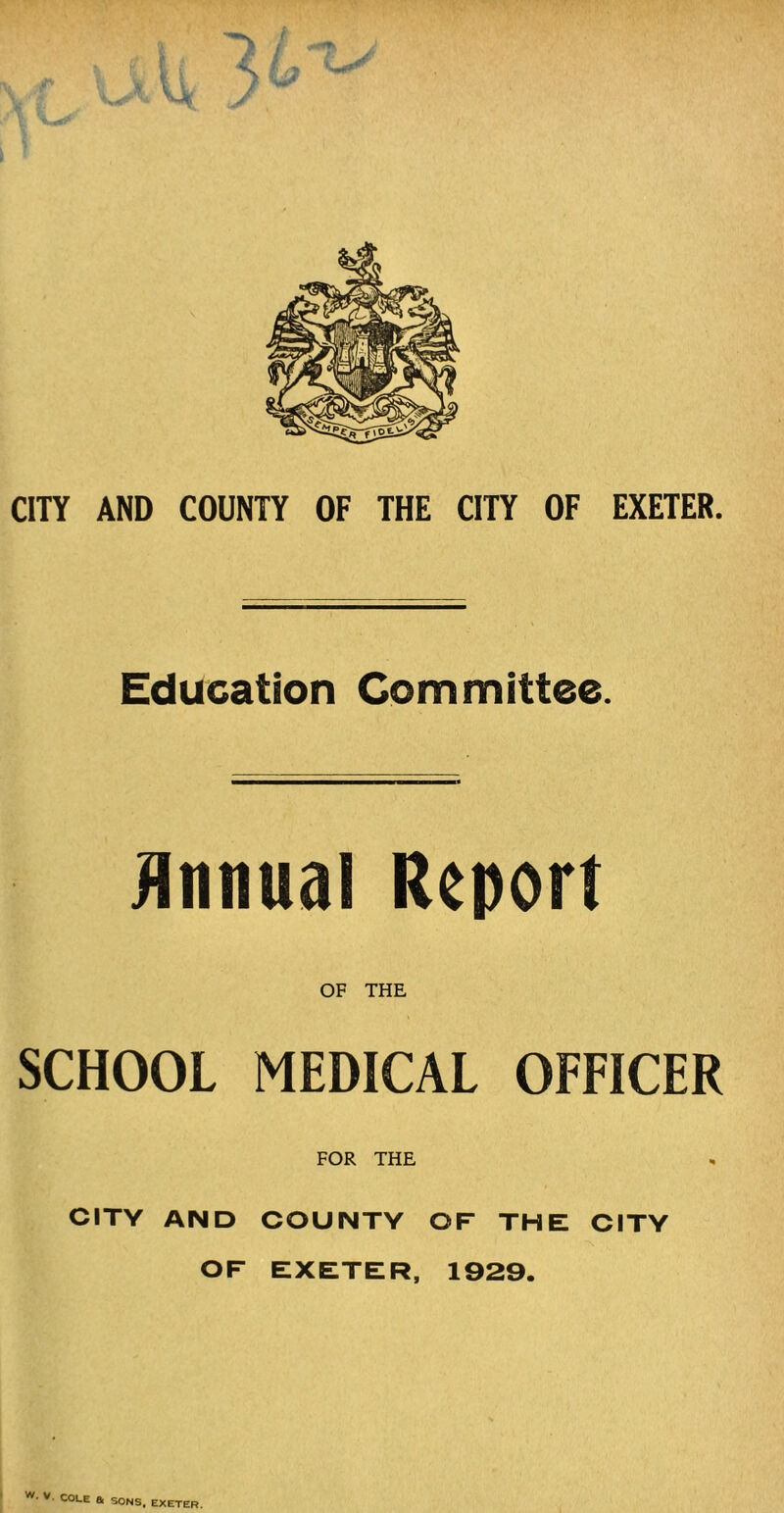 Education Committee. Annual Report OF THE SCHOOL MEDICAL OFFICER FOR THE CITY AND COUNTY OF THE CITY OF EXETER, 1929. w- V. COLE a SONS, EXETER.