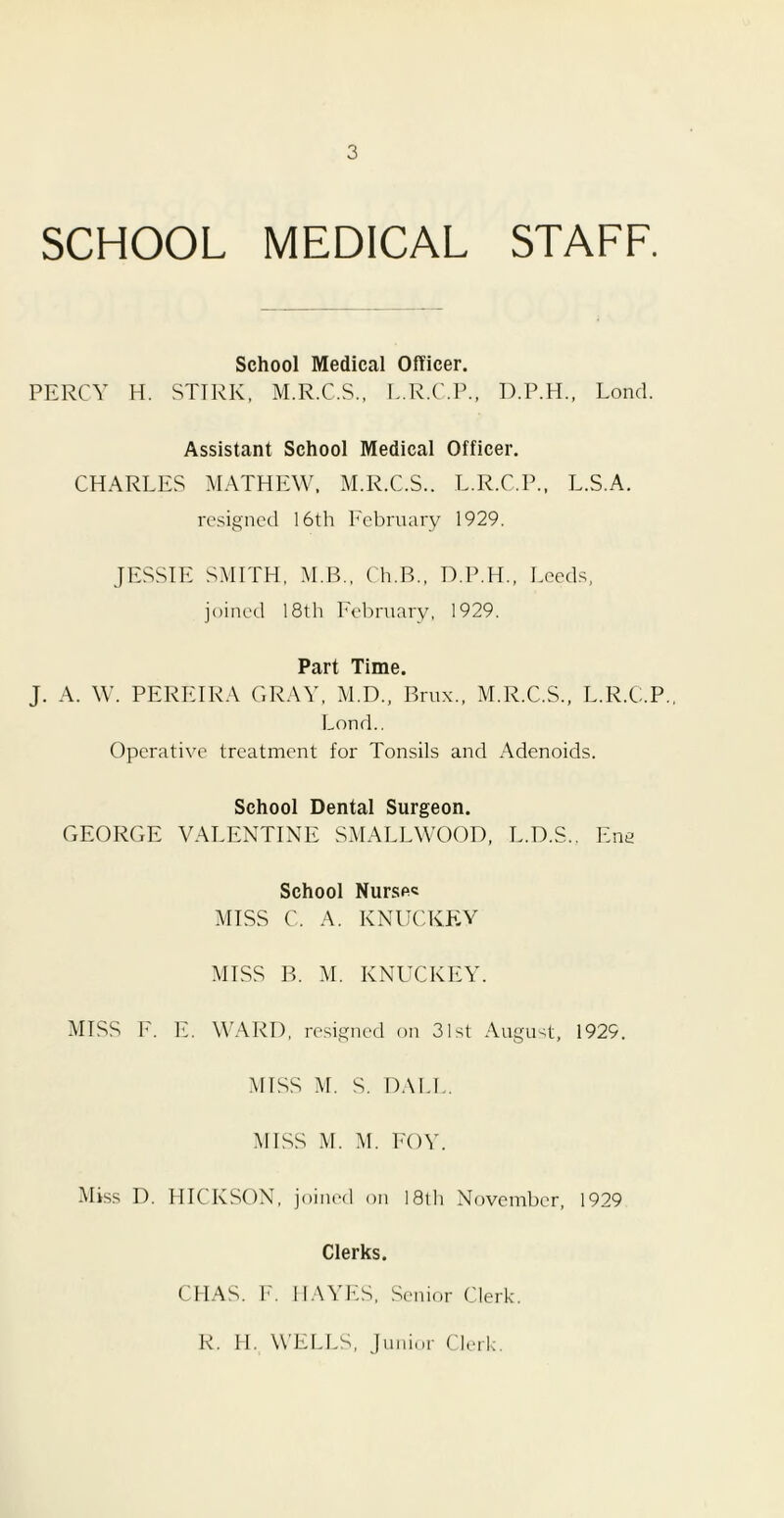 SCHOOL MEDICAL STAFF. School Medical Officer. PERCY H. STIRK, M.R.C.S., L.R.C.P., D.P.H., Fond. Assistant School Medical Officer. CHARLES MATHEW. M.R.C.S.. L.R.C.P., L.S.A. resigned 16th February 1929. JESSIE SMITH, M.B., Ch.B., D.P.H., Leeds, joined 18th February, 1929. Part Time. J. A. W. PEREIRA GRAY, M.D., Brux., M.R.C.S., L.R.C.P.. Fond.. Operative treatment for Tonsils and Adenoids. School Dental Surgeon. GEORGE VALENTINE SMALLWOOD, L.D.S.. Ena School Nurse* MISS C. A. KNUCKEY MISS B. M. KNUCKEY. MISS F. E. WARD, resigned on 31st August, 1929. MISS M. S. DALE. MISS M. M. FOY. Miss D. HICKSON, joined on 18th November, 1929 Clerks. CFIAS. F. HAYES, Senior Clerk. R. H. WELLS, Junior Clerk.