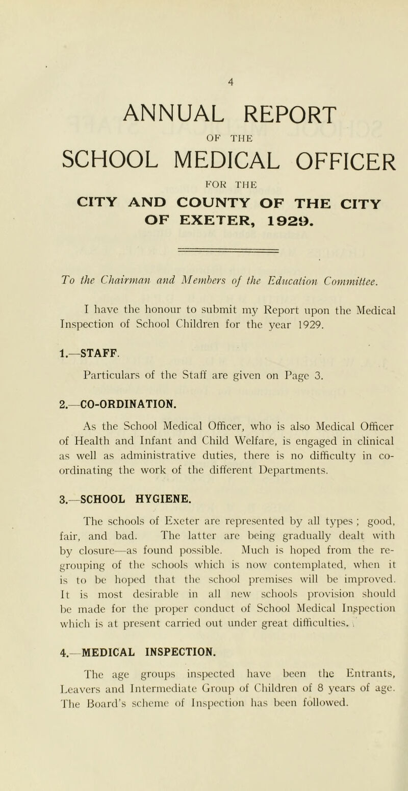 ANNUAL REPORT OK THE SCHOOL MEDICAL OFFICER FOR THE CITY AND COUNTY OF THE CITY OF EXETER, 1929. To the Chairman and Members of the Education Committee. I have the honour to submit my Report upon the Medical Inspection of School Children for the year 1929. 1— STAFF. Particulars of the Staff are given on Page 3. 2. —CO-ORDINATION. As the School Medical Officer, who is also Medical Officer of Health and Infant and Child Welfare, is engaged in clinical as well as administrative duties, there is no difficulty in co- ordinating the work of the different Departments. 3. -SCHOOL HYGIENE. The schools of Exeter are represented by all types ; good, fair, and bad. The latter arc being gradually dealt with by closure—as found possible. Much is hoped from the re- grouping of the schools which is now contemplated, when it is to be hoped that the school premises will be improved. It is most desirable in all new schools provision should be made for the proper conduct of School Medical Inspection which is at present carried out under great difficulties. . 4. —MEDICAL INSPECTION. The age groups inspected have been the Entrants, Leavers and Intermediate Group of Children of 8 years of age. The Board’s scheme of Inspection has been followed.