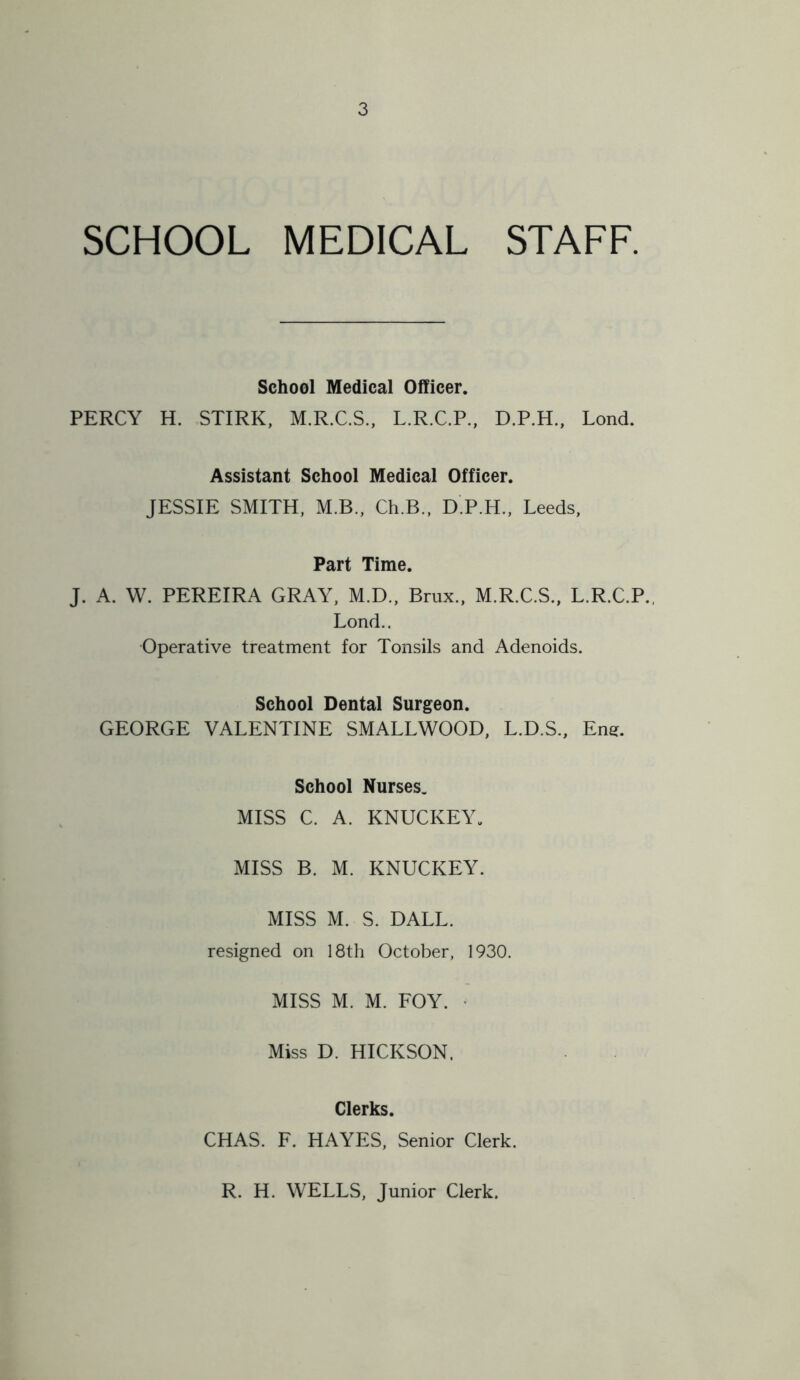 SCHOOL MEDICAL STAFF. School Medical Officer. PERCY H. STIRK, M.R.C.S., L.R.C.P., D.P.H., Lond. Assistant School Medical Officer. JESSIE SMITH, M.B., Ch.B., D.P.H., Leeds, Part Time. J. A. W. PEREIRA GRAY, M.D., Brux., M.R.C.S., L.R.C.P., Lond.. Operative treatment for Tonsils and Adenoids. School Dental Surgeon. GEORGE VALENTINE SMALLWOOD, L.D.S., Eng. School Nurses. MISS C. A. KNUCKEY. MISS B. M. KNUCKEY. MISS M. S. DALE, resigned on 18th October, 1930. MISS M. M. FOY. • Miss D. HICKSON. Clerks. CHAS. F. HAYES, Senior Clerk. R. H. WELLS, Junior Clerk.