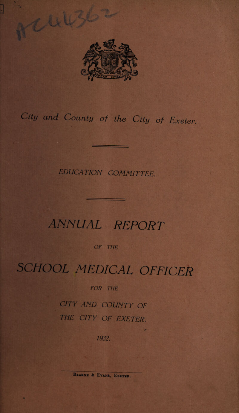 City and County of the City of Exeter. EDUCATION COMMITTEE. ANNUAL REPORT OF THE SCHOOL MEDICAL OFFICER FOR THE CITY AND COUNTY OF THE CITY OF EXETER, 1932. Bearns k Evans, Exeter.