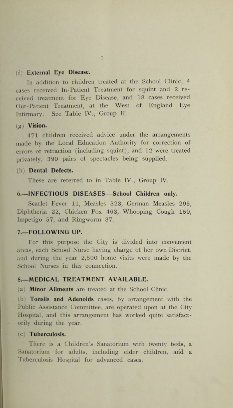 (fi External Eye Disease. In addition to children treated at the School Clinic, 4 cases received In-Patient Treatment for squint and 2 re- ceived treatment for Eye Disease, and 18 cases received Out-Patient Treatment, at the West of England Eye Infirmary. See Table IV., Group II. (g) Vision. 471 children received advice under the arrangements made by the Local Education Authority for correction of errors of refraction (including squint), and 12 were treated privately, 390 pairs of spectacles being supplied. (h) Dental Defects. These are referred to in Table IV., Group IV. 6. —INFECTIOUS DISEASES—School Children only. Scarlet Fever 11, Measles 323, German Measles 295, Diphtheria 22, Chicken Pox 463, Whooping Cough 150, Impetigo 57, and Ringworm 37. 7. —FOLLOWING UP. For this purpose the City is divided into convenient areas, each School Nurse having charge of her own District, and during the year 2,500 home visits were made by the School Nurses in this connection. 8. —MEDICAL TREATMENT AVAILABLE. (a) Minor Ailments are treated at the School Clinic. (b) Tonsils and Adenoids cases, by arrangement with the Public Assistance Committee, are operated upon at the City Hospital, and this arrangement has worked quite satisfact- orily during the year. (c) Tuberculosis. There is a Children’s Sanatorium with twenty beds, a Sanatorium for adults, including elder children, arid a Tuberculosis Hospital for advanced cases.