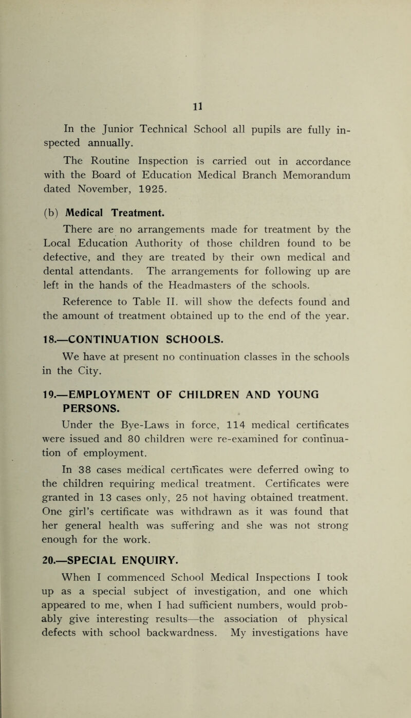 In the Junior Technical School all pupils are fully in- spected annually. The Routine Inspection is carried out in accordance with the Board of Education Medical Branch Memorandum dated November, 1925. (b) Medical Treatment. There are no arrangements made for treatment by the Local Education Authority of those children found to be defective, and they are treated by their own medical and dental attendants. The arrangements for following up are left in the hands of the Headmasters of the schools. Reference to Table II. will show the defects found and the amount of treatment obtained up to the end of the year. 18. —CONTINUATION SCHOOLS. We have at present no continuation classes in the schools in the City. 19. —EMPLOYMENT OF CHILDREN AND YOUNG PERSONS. Under the Bye-Laws in force, 114 medical certificates were issued and 80 children were re-examined for continua- tion of employment. In 38 cases medical certificates were deferred owing to the children requiring medical treatment. Certificates were granted in 13 cases only, 25 not having obtained treatment. One girl’s certificate was withdrawn as it was found that her general health was suffering and she was not strong enough for the work. 20. —SPECIAL ENQUIRY. When I commenced School Medical Inspections I took up as a special subject of investigation, and one which appeared to me, when I had sufficient numbers, would prob- ably give interesting results—the association of physical defects with school backwardness. My investigations have