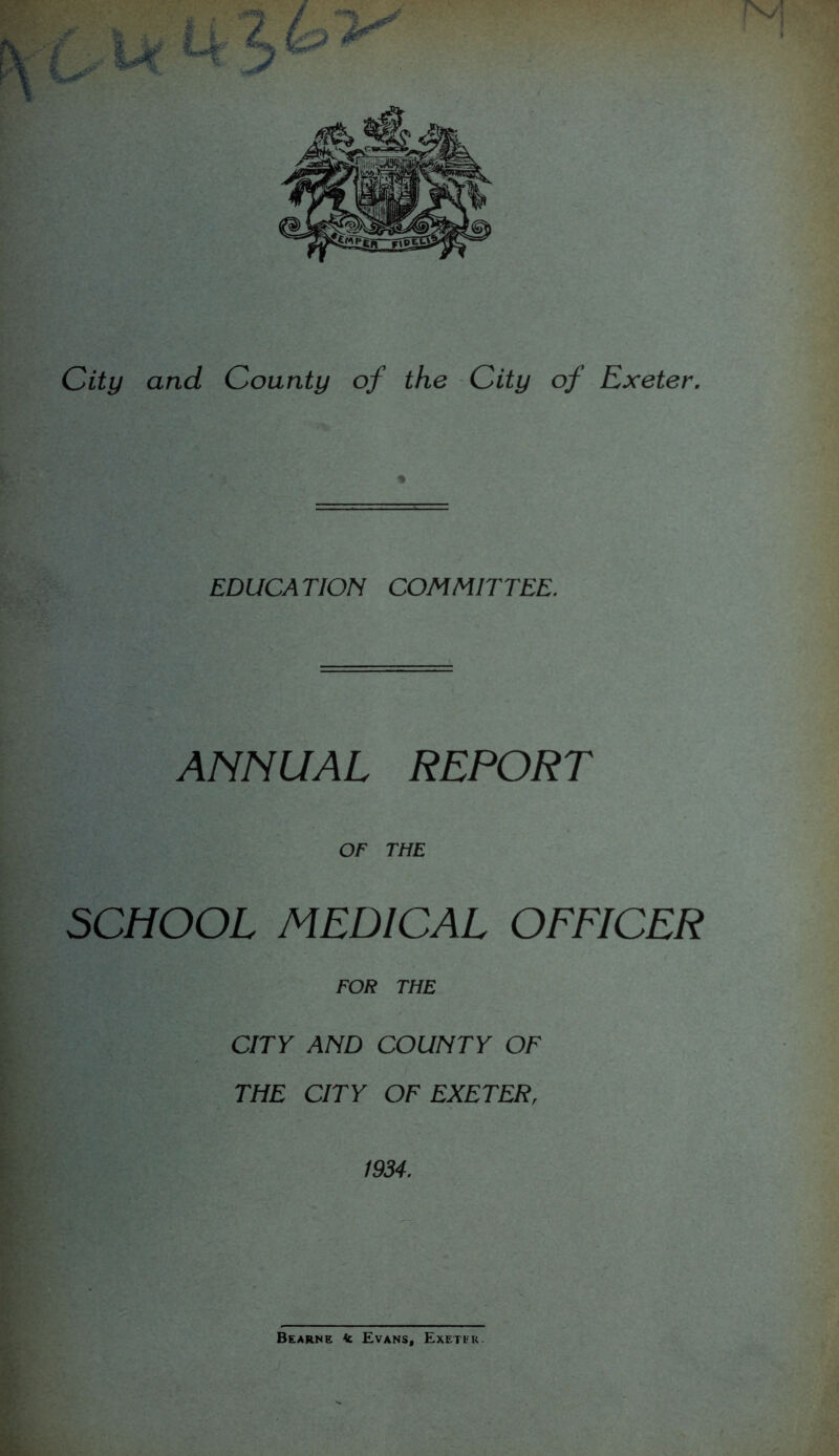 EDUCATION COMMITTEE. ANNUAL REPORT OF THE SCHOOL MEDICAL OFFICER FOR THE CITY AND COUNTY OF THE CITY OF EXETERr 1934. Bearne <c Evans, Exetik.