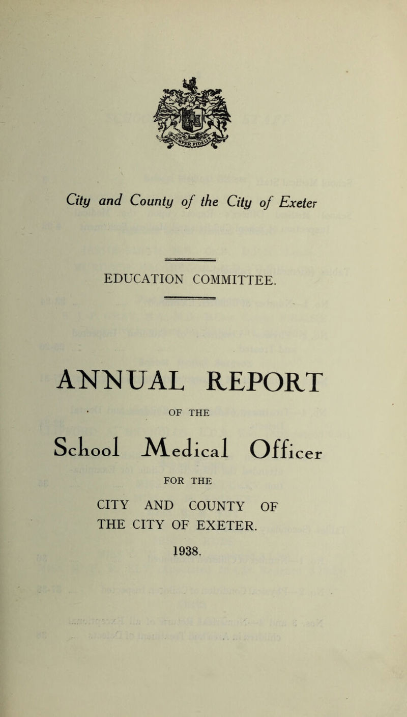 EDUCATION COMMITTEE. ANNUAL REPORT OF THE Sckool ^'l.eJical Officer FOR THE CITY AND COUNTY OF THE CITY OF EXETER. 1938.