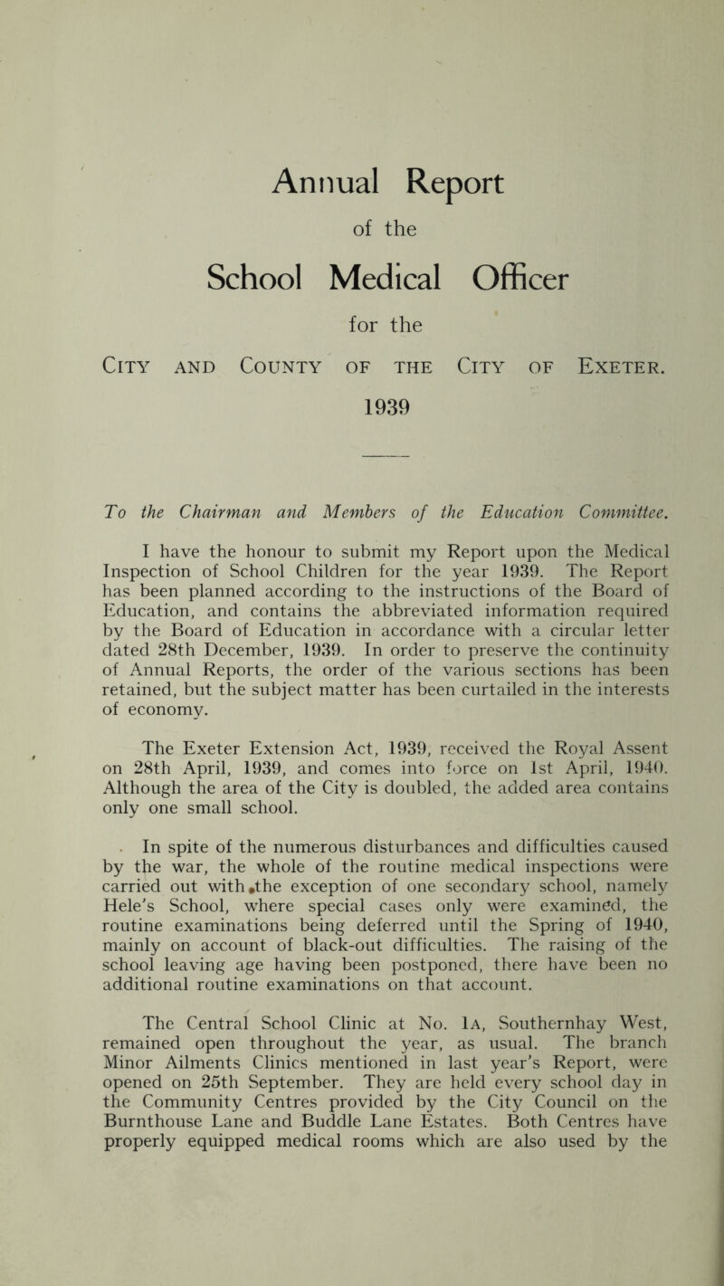 Annual Report of the School Medical Officer for the City and County of the City of Exeter. 1939 To the Chairman and Members of the Education Committee. I have the honour to submit my Report upon the Medical Inspection of School Children for the year 1939. The Report has been planned according to the instructions of the Board of Education, and contains the abbreviated information required by the Board of Education in accordance with a circular letter dated 28th December, 1939. In order to preserve the continuity of Annual Reports, the order of the various sections has been retained, but the subject matter has been curtailed in the interests of economy. The Exeter Extension Act, 1939, received the Royal Assent on 28th April, 1939, and comes into force on 1st April, 1940. Although the area of the City is doubled, the added area contains only one small school. In spite of the numerous disturbances and difficulties caused by the war, the whole of the routine medical inspections were carried out with*the exception of one secondary school, namely Helens School, where special cases only were examined, the routine examinations being deferred until the Spring of 1940, mainly on account of black-out difficulties. The raising of the school leaving age having been postponed, there have been no additional routine examinations on that account. The Central School Clinic at No. 1a, Southernhay West, remained open throughout the year, as usual. The branch Minor Ailments Clinics mentioned in last year’s Report, were opened on 25th September. They are held every school day in the Community Centres provided by the City Council on the Burnthouse Lane and Buddie Lane Estates. Both Centres have properly equipped medical rooms which are also used by the