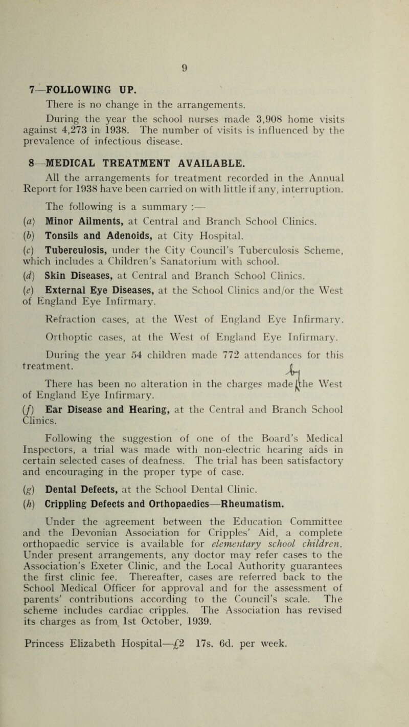 7— FOLLOWING UP. There is no change in the arrangements. During the year the school nurses made 3,908 home visits against 4,273 in 1938. The number of visits is influenced by the prevalence of infectious disease. 8— MEDICAL TREATMENT AVAILABLE. All the arrangements for treatment recorded in the Annual Report for 1938 have been carried on with little if any, interruption. The following is a summary :— (а) Minor Ailments, at Central and Branch School Clinics. (б) Tonsils and Adenoids, at City Hospital. (c) Tuberculosis, under the City Council’s Tuberculosis Scheme, which includes a Children’s Sanatorium with school. (id) Skin Diseases, at Central and Branch School Clinics. (e) External Eye Diseases, at the School Clinics and/or the West of England Eye Infirmary. Refraction cases, at the West of England Eye Infirmary. Orthoptic cases, at the West of England Eye Infirmary. During the year 54 children made 772 attendances for this treatment. There has been no alteration in the charges madej^the West of England Eye Infirmary. (/) Ear Disease and Hearing, at the Central and Branch School Clinics. Following the suggestion of one of the Board’s Medical Inspectors, a trial was made with non-electric hearing aids in certain selected cases of deafness. The trial has been satisfactory and encouraging in the proper type of case. (g) Dental Defects, at the School Dental Clinic. (h) Crippling Defects and Orthopaedics—Rheumatism. Under the agreement between the Education Committee and the Devonian Association for Cripples’ Aid, a complete orthopaedic service is available for elementary school children. Under present arrangements, any doctor may refer cases to the Association’s Exeter Clinic, and the Local Authority guarantees the first clinic fee. Thereafter, cases are referred back to the School Medical Officer for approval and for the assessment of parents’ contributions according to the Council’s scale. The scheme includes cardiac cripples. The Association has revised its charges as from 1st October, 1939. Princess Elizabeth Hospital—£2 17s. 6d. per week.