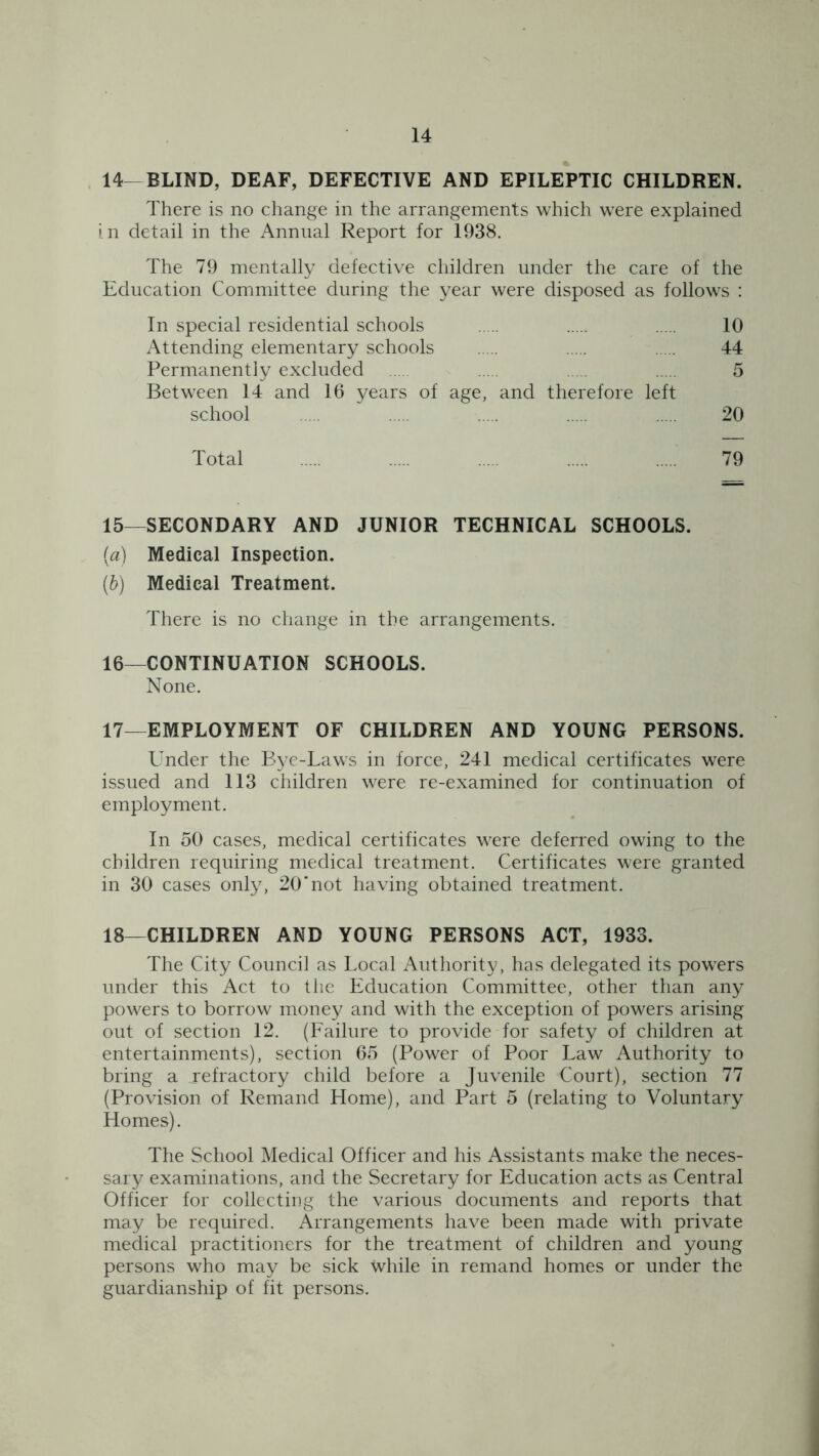 14—BLIND, DEAF, DEFECTIVE AND EPILEPTIC CHILDREN. There is no change in the arrangements which were explained in detail in the Annual Report for 1938. The 79 mentally defective children under the care of the Education Committee during the year were disposed as follows : In special residential schools 10 Attending elementary schools 44 Permanently excluded 5 Between 14 and 16 years of age, and therefore left school 20 Total 79 15— SECONDARY AND JUNIOR TECHNICAL SCHOOLS. (a) Medical Inspection. (b) Medical Treatment. There is no change in the arrangements. 16— CONTINUATION SCHOOLS. None. 17— EMPLOYMENT OF CHILDREN AND YOUNG PERSONS. Under the Bye-Laws in force, 241 medical certificates were issued and 113 children were re-examined for continuation of employment. In 50 cases, medical certificates were deferred owing to the children requiring medical treatment. Certificates were granted in 30 cases only, 20‘not having obtained treatment. 18— CHILDREN AND YOUNG PERSONS ACT, 1933. The City Council as Local Authority, has delegated its powers under this Act to the Education Committee, other than any powers to borrow money and with the exception of powers arising out of section 12. (Failure to provide for safety of children at entertainments), section 65 (Power of Poor Law Authority to bring a .refractory child before a Juvenile Court), section 77 (Provision of Remand Home), and Part 5 (relating to Voluntary Homes). The School Medical Officer and his Assistants make the neces- sary examinations, and the Secretary for Education acts as Central Officer for collecting the various documents and reports that may be required. Arrangements have been made with private medical practitioners for the treatment of children and young persons who may be sick while in remand homes or under the guardianship of fit persons.