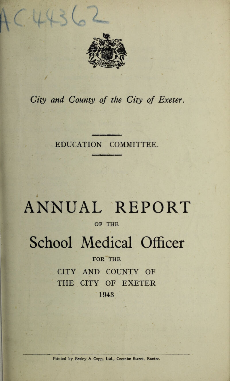 City and County of the City of Exeter. EDUCATION COMMITTEE. ANNUAL REPORT OF THE School Medical Officer FOR^THE CITY AND COUNTY OF THE CITY OF EXETER 1943 k t{ t Printed by Besiey & Copp, Ltd., Coombe Street, Exeter.