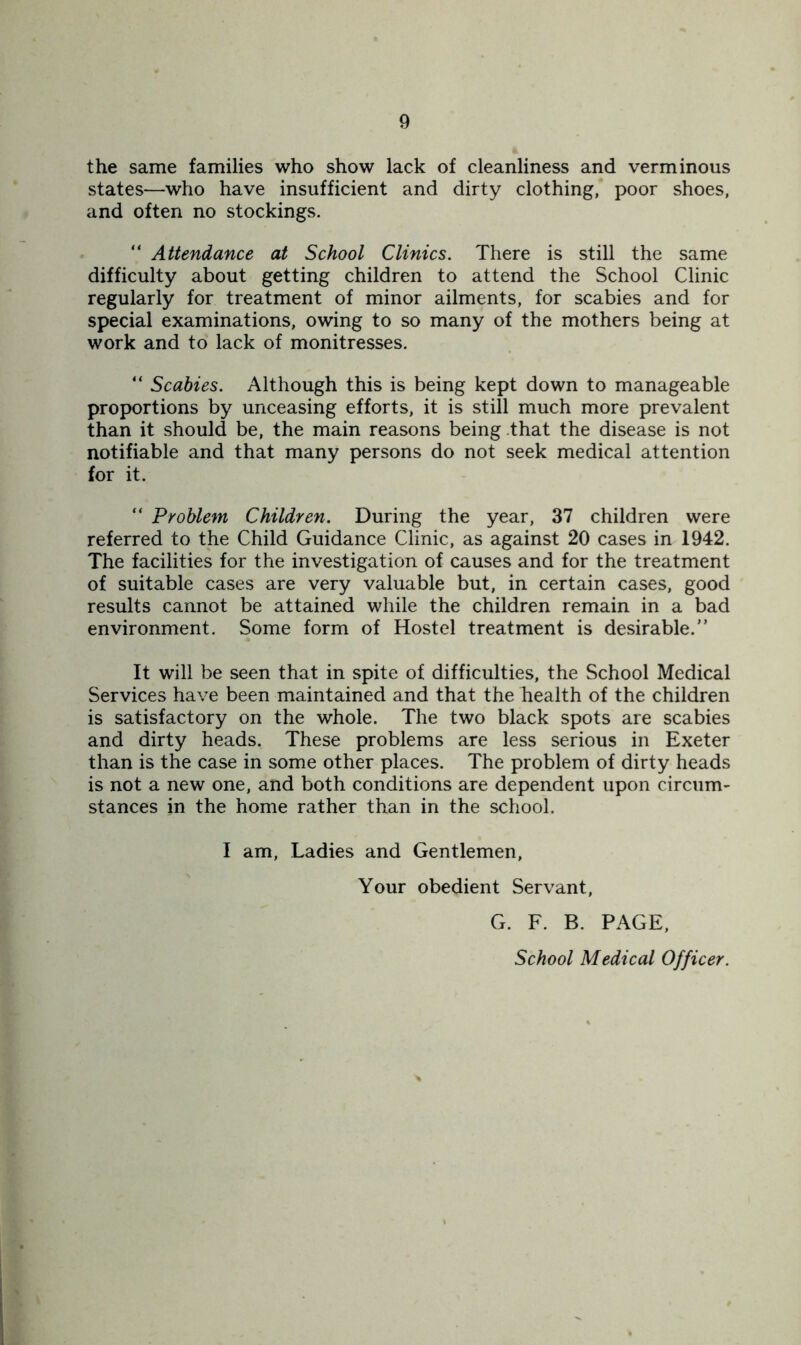 the same families who show lack of cleanliness and verminous states—who have insufficient and dirty clothing, poor shoes, and often no stockings. “ Attendance at School Clinics. There is still the same difficulty about getting children to attend the School Clinic regularly for treatment of minor ailments, for scabies and for special examinations, owing to so many of the mothers being at work and to lack of monitresses. “ Scabies. Although this is being kept down to manageable proportions by unceasing efforts, it is still much more prevalent than it should be, the main reasons being .that the disease is not notifiable and that many persons do not seek medical attention for it. “ Problem Children. During the year, 37 children were referred to the Child Guidance Clinic, as against 20 cases in 1942. The facilities for the investigation of causes and for the treatment of suitable cases are very valuable but, in certain cases, good results cannot be attained while the children remain in a bad environment. Some form of Hostel treatment is desirable.” It will be seen that in spite of difficulties, the School Medical Services have been maintained and that the health of the children is satisfactory on the whole. The two black spots are scabies and dirty heads. These problems are less serious in Exeter than is the case in some other places. The problem of dirty heads is not a new one, and both conditions are dependent upon circum- stances in the home rather than in the school. I am, Ladies and Gentlemen, Your obedient Servant, G. F. B. PAGE, School Medical Officer.