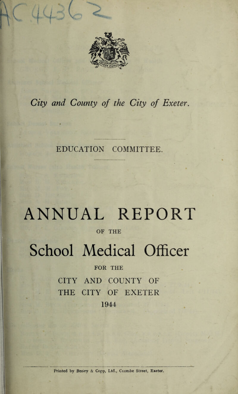 City and County of the City of Exeter. EDUCATION COMMITTEE. ANNUAL REPORT OF THE I School Medical Officer FOR THE CITY AND COUNTY OF THE CITY OF EXETER 1944 Printed by Besiey & Copp, Ltd., Ccombe Street, Exeter.