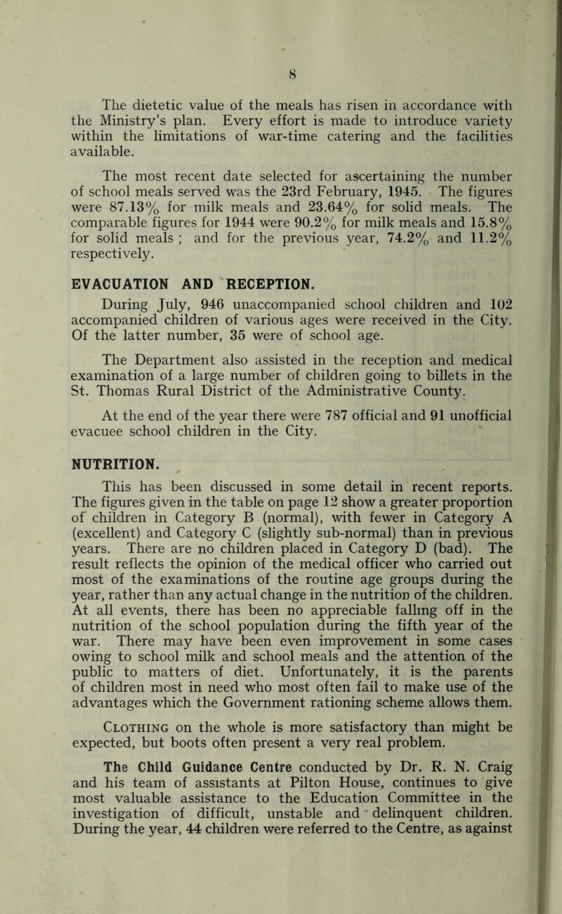 The dietetic value of the meals has risen in accordance with the Ministry’s plan. Every effort is made to introduce variety within the limitations of war-time catering and the facilities available. The most recent date selected for ascertaining the number of school meals served was the 23rd February, 1945. The figures were 87.13% for milk meals and 23.64% for solid meals. The comparable figures for 1944 were 90.2% for milk meals and 15.8% for solid meals ; and for the previous year, 74.2% and 11.2% respectively. EVACUATION AND RECEPTION. During July, 946 unaccompanied school children and 102 accompanied children of various ages were received in the City. Of the latter number, 35 were of school age. The Department also assisted in the reception and medical examination of a large number of children going to billets in the St. Thomas Rural District of the Administrative County. At the end of the year there were 787 official and 91 unofficial evacuee school children in the City. NUTRITION. This has been discussed in some detail in recent reports. The figures given in the table on page 12 show a greater proportion of children in Category B (normal), with fewer in Category A (excellent) and Category C (slightly sub-normal) than in previous years. There are no children placed in Category D (bad). The result reflects the opinion of the medical officer who carried out most of the examinations of the routine age groups during the year, rather than any actual change in the nutrition of the children. At all events, there has been no appreciable falling off in the nutrition of the school population during the fifth year of the war. There may have been even improvement in some cases owing to school milk and school meals and the attention of the public to matters of diet. Unfortunately, it is the parents of children most in need who most often fail to make use of the advantages which the Government rationing scheme allows them. Clothing on the whole is more satisfactory than might be expected, but boots often present a very real problem. The Child Guidance Centre conducted by Dr. R. N. Craig and his team of assistants at Pilton House, continues to give most valuable assistance to the Education Committee in the investigation of difficult, unstable and delinquent children. During the year, 44 children were referred to the Centre, as against