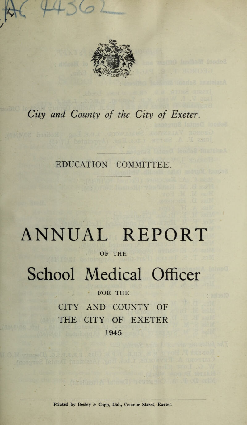 City and County of the City of Exeter. EDUCATION COMMITTEE. ANNUAL REPORT OF THE School Medical Officer FOR THE CITY AND COUNTY OF THE CITY OF EXETER 1945 Printed by Besley Sc Copp, Ltd., Coombe Street, Exeter.