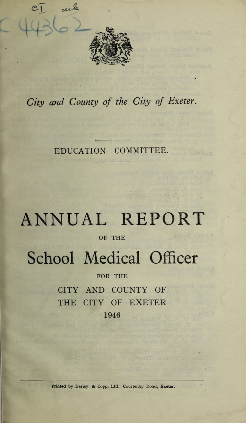 City and County of the City of Exeter. EDUCATION COMMITTEE. ANNUAL REPORT OF THE School Medical Officer FOR THE CITY AND COUNTY OF THE CITY OF EXETER 1946 Printed by Besley & Copp, Ltd. Courtenay Road, Exeter.