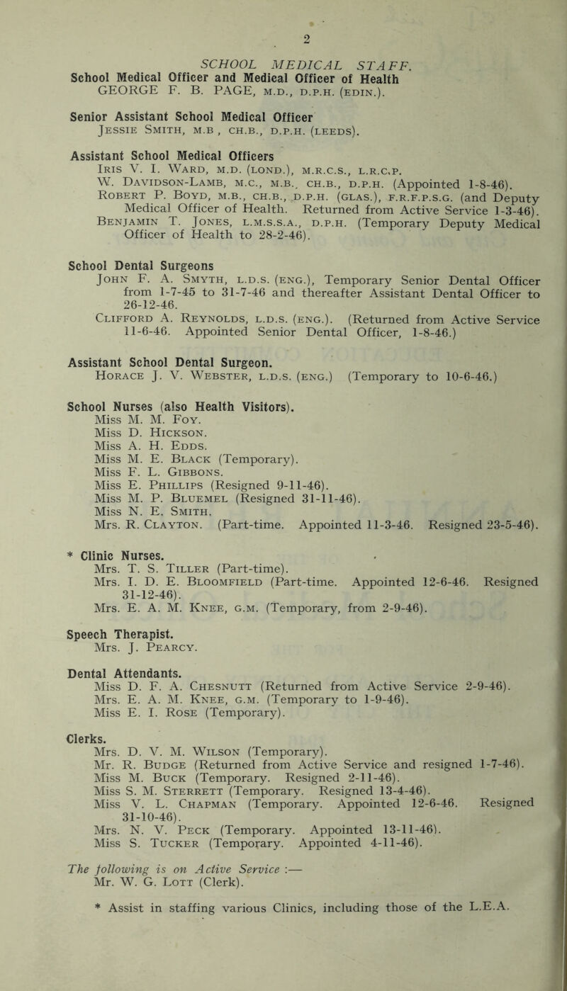 SCHOOL MEDICAL STAFF. School Medical Officer and Medical Officer of Health GEORGE F. B. PAGE, m.d., d.p.h. (edin.). Senior Assistant School Medical Officer Jessie Smith, m.b , ch.b., d.p.h. (deeds). Assistant School Medical Officers Iris V. I. Ward, m.d. (bond.), m.r.c.s., l.r.c,p. W. Davidson-Lamb, M.C., M.B., CH.B., D.P.H. (Appointed 1-8-46). Robert P. Boyd, m.b., ch.b., d.p.h. (glas.), f.r.f.p.s.g. (and Deputy Medical Officer of Health. Returned from Active Service 1-3-46). Benjamin T. Jones, l.m.s.s.a., d.p.h. (Temporary Deputy Medical Officer of Health to 28-2-46). School Dental Surgeons John F. A. Smyth, l.d.s. (eng.). Temporary Senior Dental Officer from 1-7-45 to 31-7-46 and thereafter Assistant Dental Officer to 26-12-46. Clifford A. Reynolds, l.d.s. (eng.). (Returned from Active Service 11-6-46. Appointed Senior Dental Officer, 1-8-46.) Assistant School Dental Surgeon. Horace J. V. Webster, l.d.s. (eng.) (Temporary to 10-6-46.) School Nurses (also Health Visitors). Miss M. M. Foy. Miss D. Hickson. Miss A. H. Edds. Miss M. E. Black (Temporary). Miss F. L. Gibbons. Miss E. Phillips (Resigned 9-11-46). Miss M. P. Bluemel (Resigned 31-11-46). Miss N. E. Smith. Mrs. R. Clayton. (Part-time. Appointed 11-3-46. Resigned 23-5-46). * Clinic Nurses. Mrs. T. S. Tiller (Part-time). Mrs. I. D. E. Bloomfield (Part-time. Appointed 12-6-46. Resigned 31-12-46). Mrs. E. A. M. Knee, g.m. (Temporary, from 2-9-46). Speech Therapist. Mrs. J. Pearcy. Dental Attendants. Miss D. F. A. Chesnutt (Returned from Active Service 2-9-46). Mrs. E. A. M. Knee, g.m. (Temporary to 1-9-46). Miss E. I. Rose (Temporary). Clerks. Mrs. D. V. M. Wilson (Temporary). Mr. R. Budge (Returned from Active Service and resigned 1-7-46). Miss M. Buck (Temporary. Resigned 2-11-46). Miss S. M. Sterrett (Temporary. Resigned 13-4-46). Miss V. L. Chapman (Temporary. Appointed 12-6-46. Resigned 31-10-46). Mrs. N. V. Peck (Temporary. Appointed 13-11-46). Miss S. Tucker (Temporary. Appointed 4-11-46). The jollowing is on Active Service :— Mr. W. G. Lott (Clerk). * Assist in staffing various Clinics, including those of the L.E.A,
