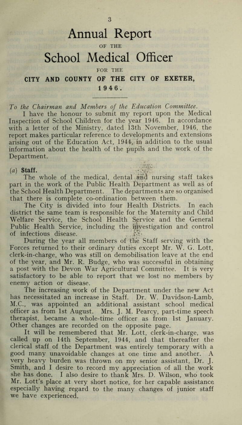 Annual Report OF THE School Medical Officer FOR THE CITY AND COUNTY OF THE CITY OF EXETER, 1 946. To the Chairman and Members of the Education Committee. I have the honour to submit my report upon the Medical Inspection of School Children for the year 1946. In accordance with a letter of the Ministry, dated 13th November, 1946, the report makes particular reference to developments and extensions arising out of the Education Act, 1944, in addition to the usual information about the health of the pupils and the work of the Department. (a) Staff. ■ The whole of the medical, dental aud nursing staff takes part in the work of the Public Health Department as well as of the School Health Department. The departments are so organised that there is complete co-ordination between them. The City is divided into four Health Districts. In each district the same team is responsible for the Maternity and Child Welfare Service, the School Health Service and the General Public Health Service, including the investigation and control of infectious disease. , .'i'E- During the year all members of the Staff serving with the Forces returned to their ordinary duties except Mr. W. G. Lott, clerk-in-charge, who was still on demobilisation leave at the end of the year, and Mr. R. Budge, who was successful in obtaining a post with the Devon War Agricultural Committee. It is very satisfactory to be able to report that we lost no members by enemy action or disease. The increasing work of the Department under the new Act has necessitated an increase in Staff. Dr. W. Davidson-Lamb, M.C., was appointed an additional assistant school medical officer as from 1st August. Mrs. J. M. Pearcy, part-time speech therapist, became a whole-time officer as from 1st January. Other changes are recorded on the opposite page. It will be remembered that Mr. Lott, clerk-in-charge, was called up on 14th September, 1944, and that thereafter the clerical staff of the Department was entirely temporary with a good many unavoidable changes at one time and another. A very heavy burden was thrown on my senior assistant. Dr. J. Smith, and I desire to record my appreciation of all the work she has done. I also desire to thank Mrs. D. Wilson, who took Mr. Lott’s place at very short notice, for her capable assistance especially having regard to the many changes of junior staff we have experienced.