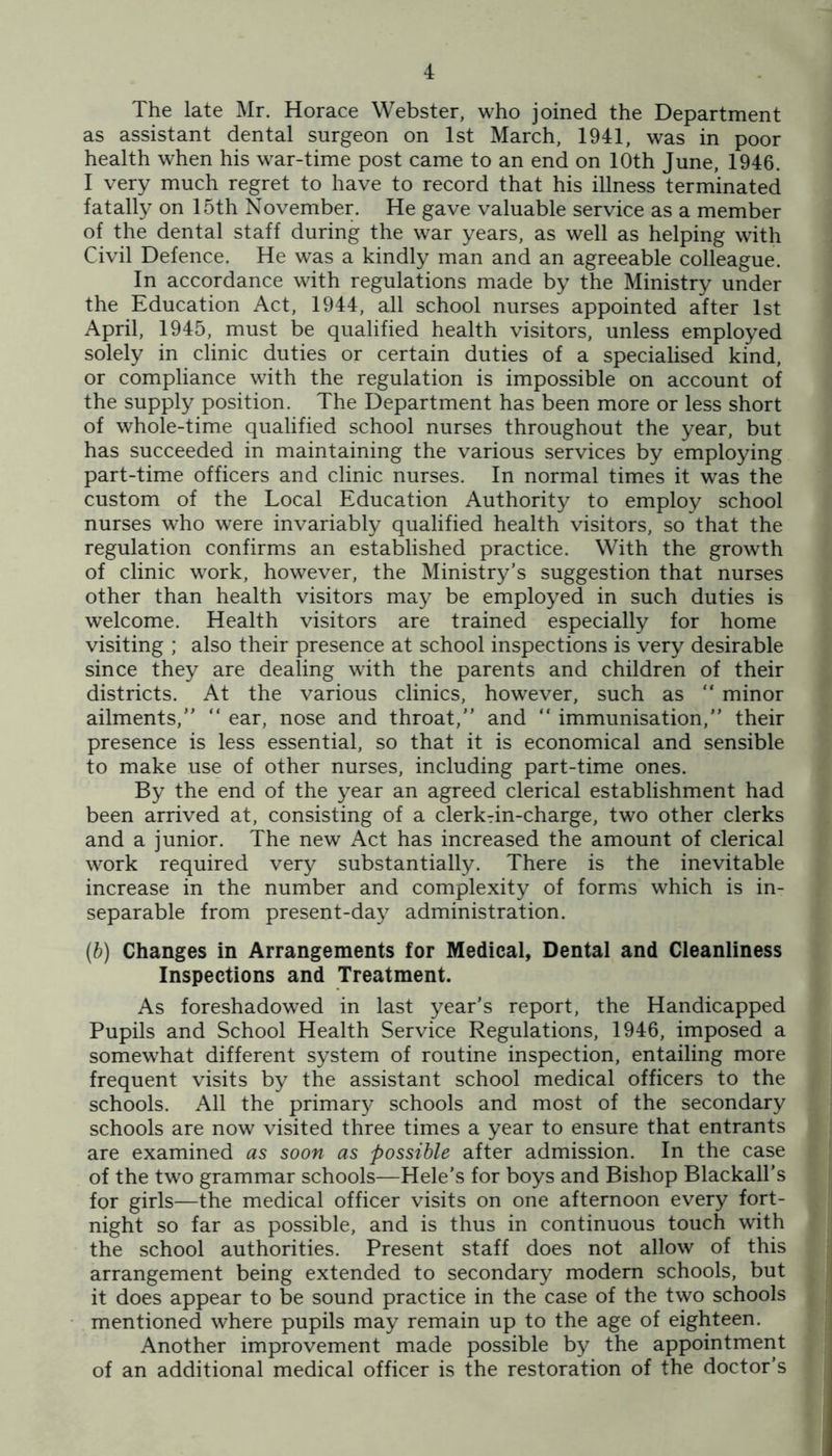 The late Mr. Horace Webster, who joined the Department as assistant dental surgeon on 1st March, 1941, was in poor health when his war-time post came to an end on 10th June, 1946. I very much regret to have to record that his illness terminated fatally on 15th November. He gave valuable service as a member of the dental staff during the war years, as well as helping with Civil Defence. He was a kindly man and an agreeable colleague. In accordance with regulations made by the Ministry under the Education Act, 1944, all school nurses appointed after 1st April, 1945, must be qualified health visitors, unless employed solely in clinic duties or certain duties of a specialised kind, or compliance with the regulation is impossible on account of the supply position. The Department has been more or less short of whole-time qualified school nurses throughout the year, but has succeeded in maintaining the various services by employing part-time officers and clinic nurses. In normal times it was the custom of the Local Education Authority to employ school nurses who were invariably qualified health visitors, so that the regulation confirms an established practice. With the growth of clinic work, however, the Ministry’s suggestion that nurses other than health visitors may be employed in such duties is welcome. Health visitors are trained especially for home visiting ; also their presence at school inspections is very desirable since they are dealing with the parents and children of their districts. At the various clinics, however, such as “ minor ailments,” ” ear, nose and throat,” and ” immunisation,” their presence is less essential, so that it is economical and sensible to make use of other nurses, including part-time ones. By the end of the year an agreed clerical establishment had been arrived at, consisting of a clerkTin-charge, two other clerks and a junior. The new Act has increased the amount of clerical work required very substantially. There is the inevitable increase in the number and complexity of forms which is in- separable from present-day administration. (b) Changes in Arrangements for Medical, Dental and Cleanliness Inspections and Treatment. As foreshadowed in last year’s report, the Handicapped Pupils and School Health Service Regulations, 1946, imposed a somewhat different system of routine inspection, entailing more frequent visits by the assistant school medical officers to the schools. All the primary schools and most of the secondary schools are now visited three times a year to ensure that entrants are examined as soon as possible after admission. In the case of the two grammar schools—Hele’s for boys and Bishop Blackall’s for girls—the medical officer visits on one afternoon every fort- night so far as possible, and is thus in continuous touch with the school authorities. Present staff does not allow of this arrangement being extended to secondary modern schools, but it does appear to be sound practice in the case of the two schools mentioned where pupils may remain up to the age of eighteen. Another improvement made possible by the appointment of an additional medical officer is the restoration of the doctor’s