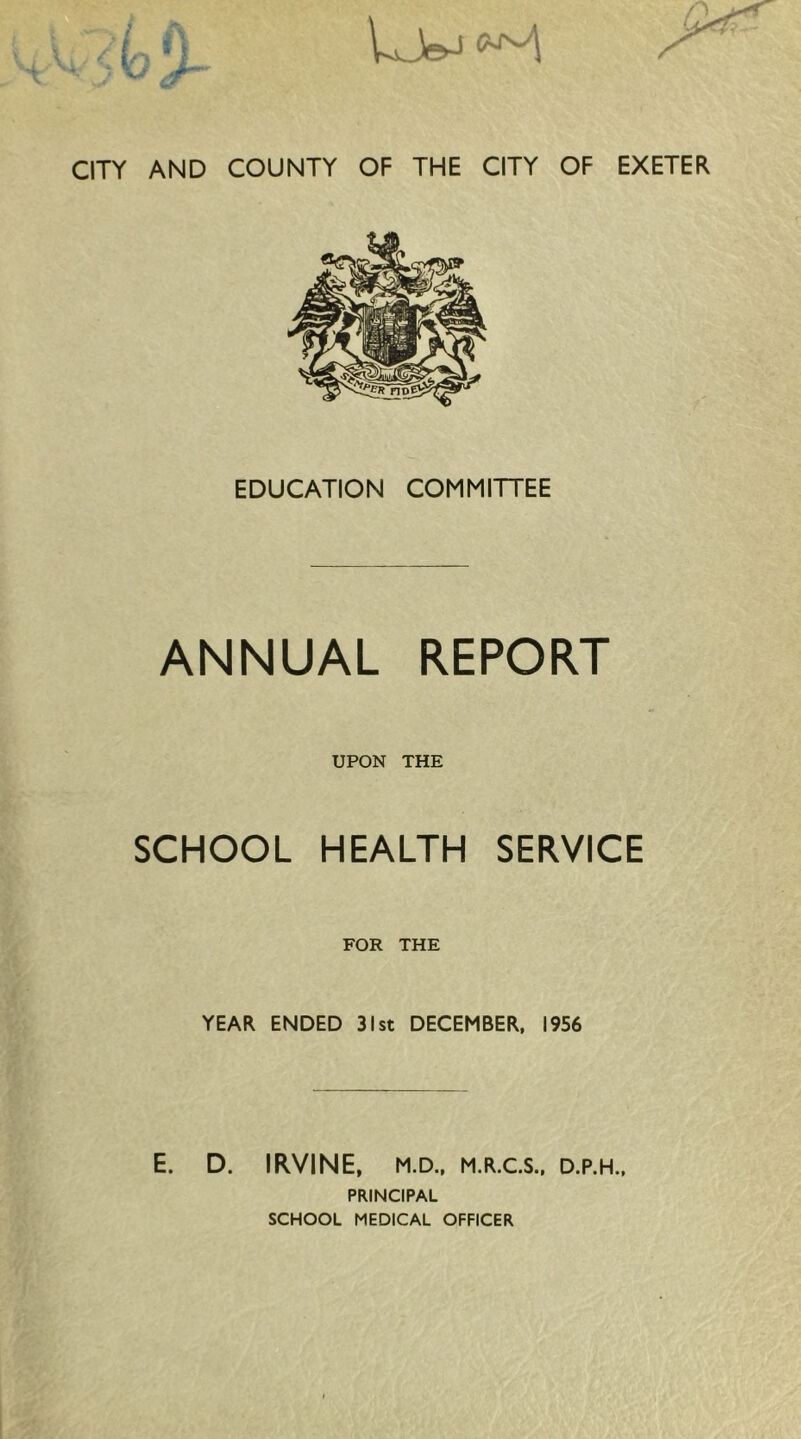 CITY AND COUNTY OF THE CITY OF EXETER EDUCATION COMMITTEE ANNUAL REPORT UPON THE SCHOOL HEALTH SERVICE FOR THE YEAR ENDED 31st DECEMBER, 1956 E. D. IRVINE, M.D., M.R.C.S., D.P.H., PRINCIPAL SCHOOL MEDICAL OFFICER