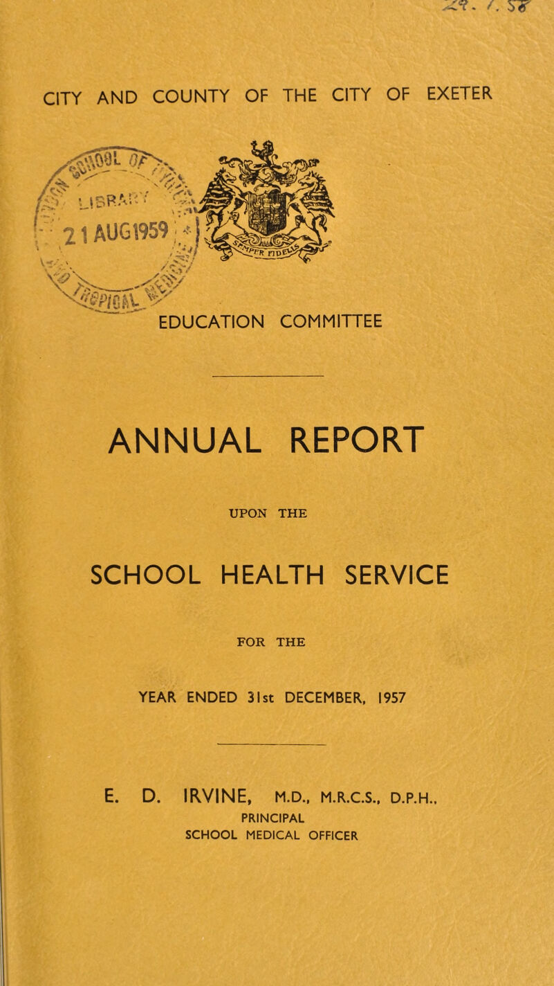 ■ 21 AUG 1959 r-j ^■■■\ y.^/ X&P/CfsL v EDUCATION COMMITTEE ANNUAL REPORT UPON THE SCHOOL HEALTH SERVICE FOR THE YEAR ENDED 31st DECEMBER, 1957 E. D. IRVINE, M.D., M.R.C.S., D.P.H., PRINCIPAL SCHOOL MEDICAL OFFICER