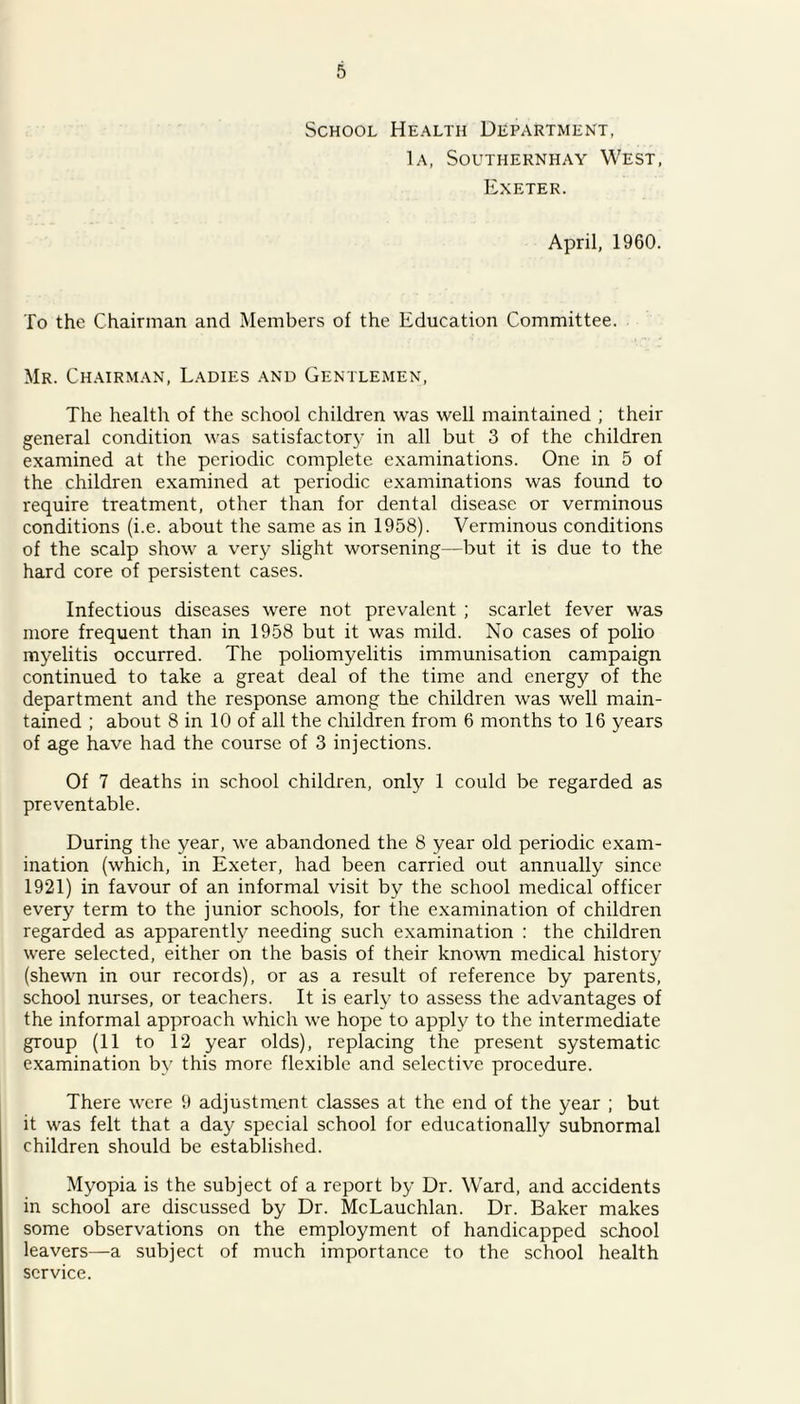 School Health Department, 1a, Southernhay West, Exeter. April, 1960. To the Chairman and Members of the Education Committee. Mr. Chairman, Ladies and Gentlemen, The health of the school children was well maintained ; their general condition was satisfactory in all but 3 of the children examined at the periodic complete examinations. One in 5 of the children examined at periodic examinations was found to require treatment, other than for dental disease or verminous conditions (i.e. about the same as in 1958). Verminous conditions of the scalp show a very slight worsening—but it is due to the hard core of persistent cases. Infectious diseases were not prevalent ; scarlet fever was more frequent than in 1958 but it was mild. No cases of polio myelitis occurred. The poliomyelitis immunisation campaign continued to take a great deal of the time and energy of the department and the response among the children was well main- tained ; about 8 in 10 of all the children from 6 months to 16 years of age have had the course of 3 injections. Of 7 deaths in school children, only 1 could be regarded as preventable. During the year, we abandoned the 8 year old periodic exam- ination (which, in Exeter, had been carried out annually since 1921) in favour of an informal visit by the school medical officer every term to the junior schools, for the examination of children regarded as apparently needing such examination : the children were selected, either on the basis of their known medical history (shewn in our records), or as a result of reference by parents, school nurses, or teachers. It is early to assess the advantages of the informal approach which we hope to apply to the intermediate group (11 to 12 year olds), replacing the present systematic examination by this more flexible and selective procedure. There were 9 adjustment classes at the end of the year ; but it was felt that a day special school for educationally subnormal children should be established. Myopia is the subject of a report by Dr. Ward, and accidents in school are discussed by Dr. McLauchlan. Dr. Baker makes some observations on the employment of handicapped school leavers—a subject of much importance to the school health service.