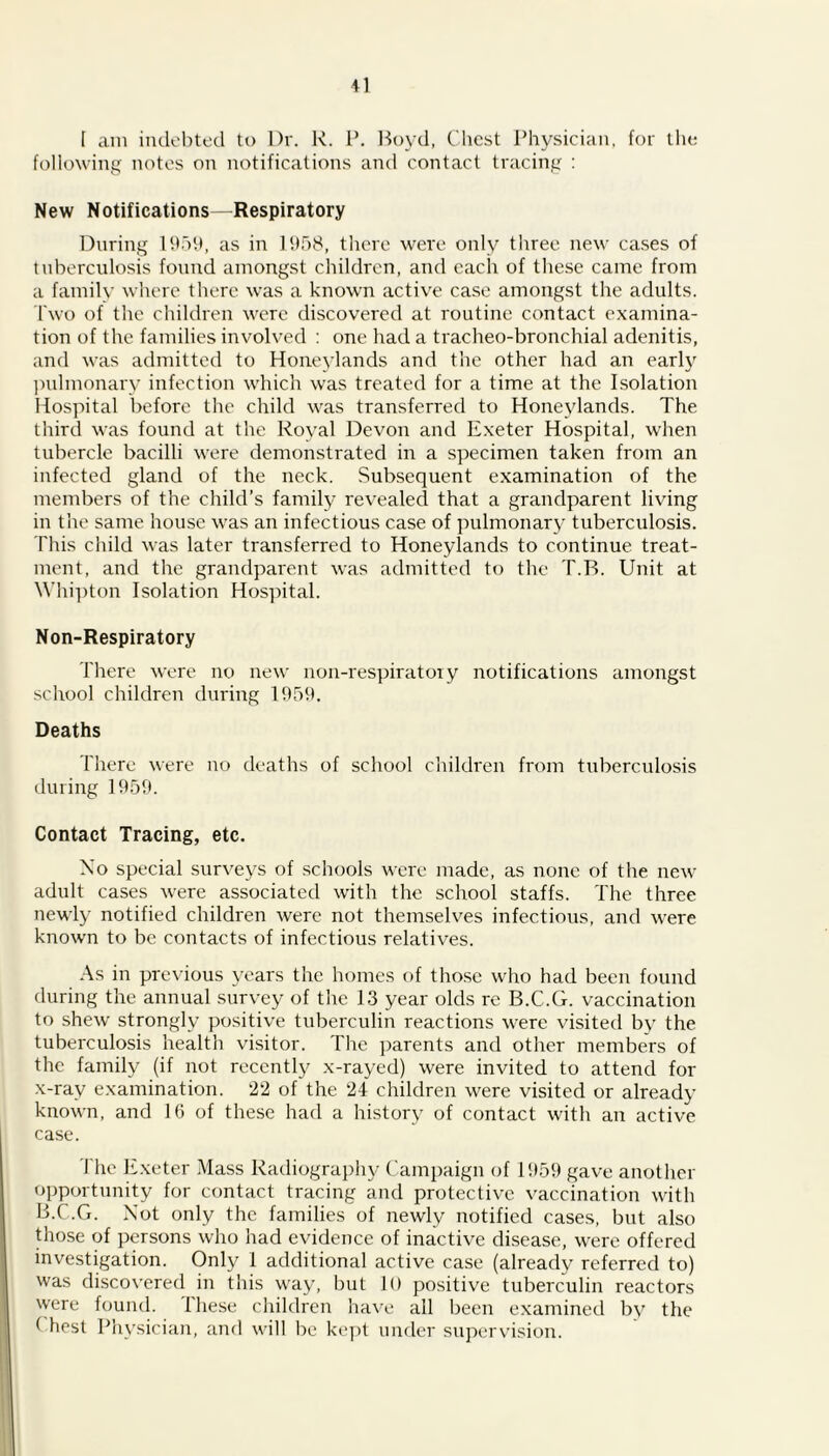 I am indebted to Dr. R. P. Boyd, Chest Physician, for the following notes on notifications and contact tracing : New Notifications—Respiratory During 1959, as in 1958, there were only three new cases of tuberculosis found amongst children, and each of these came from a family where there was a known active case amongst the adults. Two of the children were discovered at routine contact examina- tion of the families involved : one had a tracheo-bronchial adenitis, and was admitted to Honeylands and the other had an early pulmonary infection which was treated for a time at the Isolation Hospital before the child was transferred to Honeylands. The third was found at the Royal Devon and Exeter Hospital, when tubercle bacilli were demonstrated in a specimen taken from an infected gland of the neck. Subsequent examination of the members of the child’s family revealed that a grandparent living in the same house was an infectious case of pulmonary tuberculosis. This child was later transferred to Honeylands to continue treat- ment, and the grandparent was admitted to the T.B. Unit at Whipton Isolation Hospital. Non-Respiratory There were no new non-respiratoiy notifications amongst school children during 1959. Deaths There were no deaths of school children from tuberculosis during 1959. Contact Tracing, etc. No special surveys of schools were made, as none of the new adult cases were associated with the school staffs. The three newly notified children were not themselves infectious, and were known to be contacts of infectious relatives. As in previous years the homes of those who had been found during the annual survey of the 13 year olds re B.C.G. vaccination to shew strongly positive tuberculin reactions were visited by the tuberculosis health visitor. The parents and other members of the family (if not recently x-rayed) were invited to attend for x-ray examination. 22 of the 24 children were visited or already known, and 16 of these had a history of contact with an active case. The Exeter Mass Radiography Campaign of 1959 gave another opportunity for contact tracing and protective vaccination with B.C.G. Not only the families of newly notified cases, but also those of persons who had evidence of inactive disease, were offered investigation. Only 1 additional active case (already referred to) was discovered in this way, but 10 positive tuberculin reactors were found. Ihese children have all been examined by the ( best Physician, and will be kept under supervision.