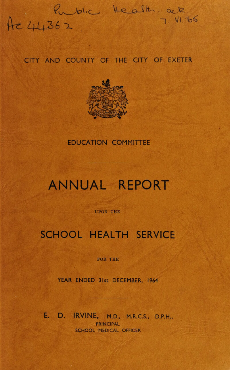 (W 41+36 x M-g oJ) it- . acJ<Z . ~|. VI. ^ CITY AND COUNTY OF THE CITY OF EXETER EDUCATION COMMITTEE ANNUAL REPORT UPON THE SCHOOL HEALTH SERVICE FOR THE YEAR ENDED 31st DECEMBER, 1964 D. IRVINE, M.D., M.R.C.S., D.P.H., PRINCIPAL SCHOOL MEDICAL OFFICER