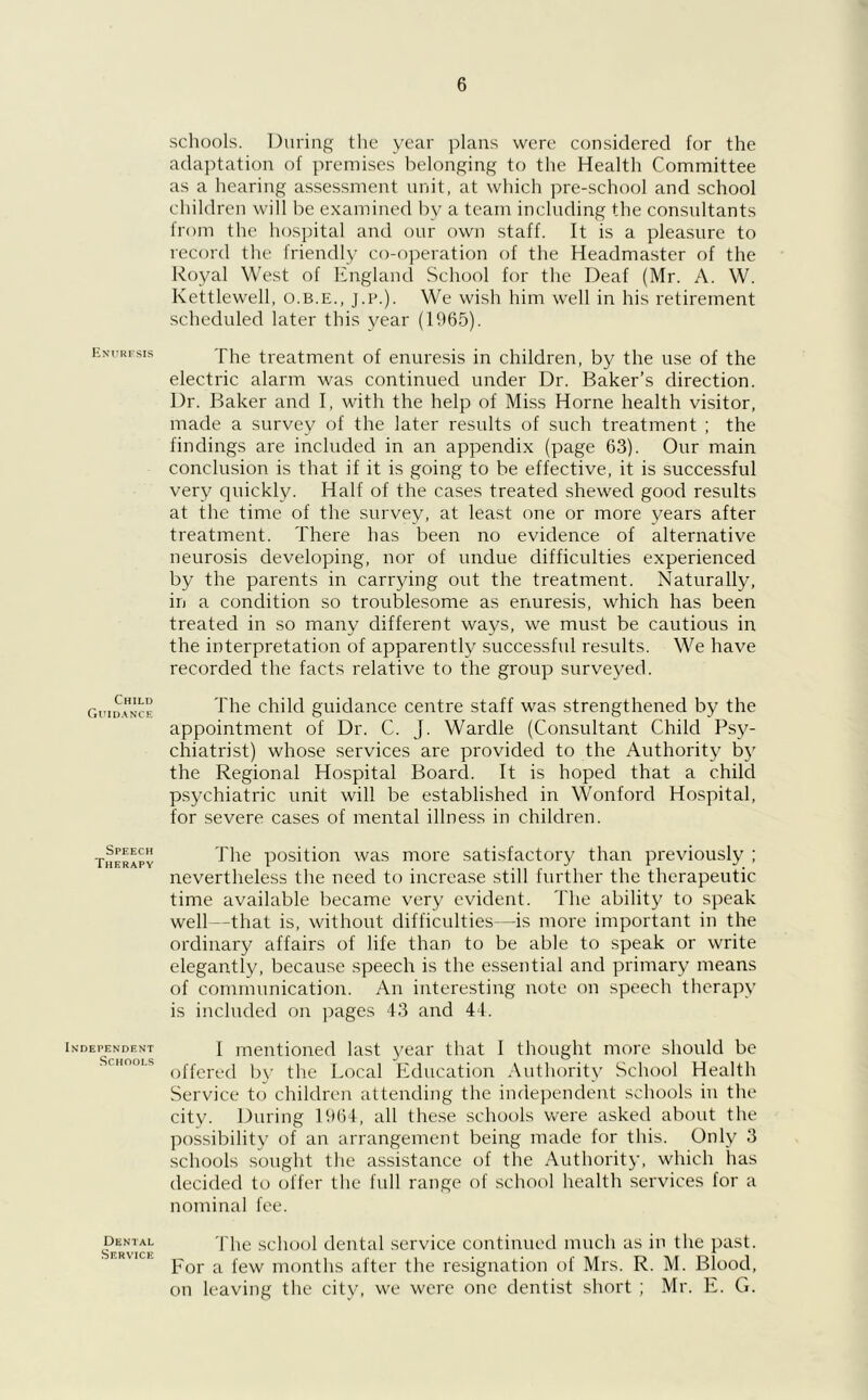 Enurfsis Child Guidance Speech Therapy Independent Schools Dental Service schools. During the year plans were considered for the adaptation of premises belonging to the Health Committee as a hearing assessment unit, at which pre-school and school children will be examined by a team including the consultants from the hospital and our own staff. It is a pleasure to record the friendly co-operation of the Headmaster of the Royal West of England School for the Deaf (Mr. A. W. Kettlewell, o.b.e., j.p.). We wish him well in his l'etirement scheduled later this year (1965). The treatment of enuresis in children, by the use of the electric alarm was continued under Dr. Baker’s direction. Dr. Baker and I, with the help of Miss Horne health visitor, made a survey of the later results of such treatment ; the findings are included in an appendix (page 63). Our main conclusion is that if it is going to be effective, it is successful very quickly. Half of the cases treated shewed good results at the time of the survey, at least one or more years after treatment. There has been no evidence of alternative neurosis developing, nor of undue difficulties experienced by the parents in carrying out the treatment. Naturally, in a condition so troublesome as enuresis, which has been treated in so many different ways, we must be cautious in the interpretation of apparently successful results. We have recorded the facts relative to the group surveyed. The child guidance centre staff was strengthened by the appointment of Dr. C. J. Wardle (Consultant Child Psy- chiatrist) whose services are provided to the Authority by the Regional Hospital Board. It is hoped that a child psychiatric unit will be established in Wonford Hospital, for severe cases of mental illness in children. The position was more satisfactory than previously ; nevertheless the need to increase still further the therapeutic time available became very evident. The ability to speak well—that is, without difficulties—is more important in the ordinary affairs of life than to be able to speak or write elegantly, because speech is the essential and primary means of communication. An interesting note on speech therapy is included on pages 43 and 44. I mentioned last year that I thought more should be offered by the Local Education Authority School Health Service to children attending the independent schools in the city. During 1964, all these schools were asked about the possibility of an arrangement being made for this. Only 3 schools sought the assistance of the Authority, which has decided to offer the full range of school health services for a nominal fee. The school dental service continued much as in the past. For a few months alter the resignation of Mrs. R. M. Blood, on leaving the city, we were one dentist short ; Mr. E. G.