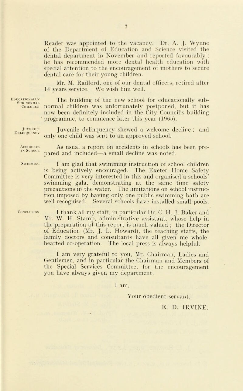 Kducationally Sub-normal Children .1UVENILE Delinquent y Accidents in School Swimming Conclusion Reader was appointed to the vacancy. J)r. A. J. Wynne of the Department of Education and Science visited the dental department in November and reported favourably ; he has recommended more dental health education with special attention to the encouragement of mothers to secure dental care for their young children. Mr. M. Radford, one of our dental officers, retired after 14 years service. We wish him well. The building of the new school for educationally sub- normal children was unfortunately postponed, but it has now been definitely included in the City Council’s building programme, to commence later this year (1965). Juvenile delinquency shewed a welcome decline ; and only one child was sent to an approved school. As usual a report on accidents in schools has been pre- pared and included—a small decline was noted. I am glad that swimming instruction of school children is being actively encouraged. The Exeter Home Safety Committee is very interested in this and organised a schools’ swimming gala, demonstrating at the same time safety precautions in the water. The limitations on school instruc- tion imposed by having only one public swimming bath are well recognised. Several schools have installed small pools. I thank all my staff, in particular Dr. C. H. T. Baker and Mr. W. H. Stamp, administrative assistant, whose help in the preparation of this report is much valued ; the Director of Education (Mr. J. L. Howard), the teaching staffs, the family doctors and consultants have all given me whole- hearted co-operation. The local press is always helpful. I am very grateful to you, Mr. Chairman, Ladies and Gentlemen, and in particular the Chairman and Members of the Special Services Committee, for the encouragement you have always given my department. I am, Your obedient servant, E. D. IRVINE.