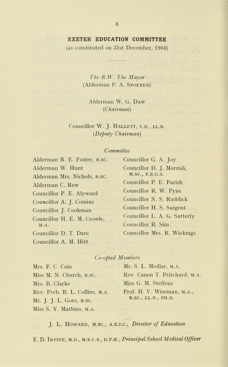 EXETER EDUCATION COMMITTEE (as constituted on 31st December, 1964) I he R.W. 1 he Mayor (Alderman P. A. Spoerer) Alderman W. G. Daw (iChairman) Councillor W. J. Hallett, t.d., ll.b. (Deputy Chairman) Committee Alderman R. E. Foster, b.sc. Alderman W. Hunt Alderman Mrs. Nichols, b.sc. Alderman C. Rew Councillor P. E. Alyward Councillor A. J. Comins Councillor J. Cookman Councillor H. E. M. Crowle, M.A. Councillor D. T. Dare Councillor A. M. Hitt Co-opted Mrs. F. C. Cain Miss M. N. Church, b.sc. Mrs. B. Clarke Rev. Preb. R. L. Collins, m.a. Mr. J. J. L. Gore, b.sc. Miss S. Y. Mathias, m.a. J. L. Howard, m.sc., a.e Councillor G. A. Joy Councillor D. J. Morrish, M.SC., F.R.G.S. Councillor P. E. Parish Councillor R. W. Pyne Councillor N. S. Ruddick Councillor H. S. Sargent Councillor L. A. G. Satterly Councillor R. Sim Councillor Mrs. R. Wickings Members Mr. S. L. Medlar, m.a. Rev. Canon T. Pritchard, m.a. Miss G. M. Steffens Prof. H. V. Wiseman, m.a., b.sc., ll.b., ph.d. .i.c., Director of Education E. D. Irvine, m.d., m.r.c.s., d.p.h., Principal School Medical Officer