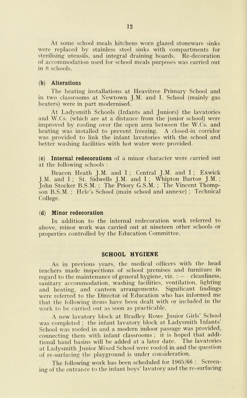 At some school meals kitchens worn glazed stoneware sinks were replaced by stainless steel sinks with compartments for sterilising utensils, and integral draining boards. Re-decoration of accommodation used for school meals purposes was carried ont in 8 schools. (b) Alterations The heating installations at Heavitree Primary School and in two classrooms at Newtown J.M. and I. School (mainly gas heaters) were in part modernised. At Ladysmith Schools (Infants and Juniors) the lavatories and W.Cs. (which are at a distance from the junior school) were improved by roofing over the open area between the W.Cs. and heating was installed to prevent freezing. A closed-in corridor was provided to link the infant lavatories with the school and better washing facilities with hot water were provided. (c) Internal redecorations of a minor character were carried out at the following schools : Beacon Heath J.M. and I ; Central J.M. and I ; Exwick J.M. and I ; St. Sidwells J.M. and I ; Whipton Barton J.M. ; John Stocker B.S.M. ; The Priory G.S.M. ; The Vincent Thomp- son B.S.M. ; Hele’s School (main school and annexe) ; Technical College. (d) Minor redecoration In addition to the internal redecoration work referred to above, minor work was carried out at nineteen other schools or properties controlled by the Education Committee. SCHOOL HYGIENE As in previous years, the medical officers with the head teachers made inspections of school premises and furniture in regard to the maintenance of general hygiene, viz. :— cleanliness, sanitary accommodation, washing facilities, ventilation, lighting and heating, and canteen arrangements. Significant findings were referred to the Director of Education who has informed me that the following items have been dealt with or included in the work to be carried out as soon as practicable. A new lavatory block at Bradley Rowe Junior Girls School was completed ; the infant lavatory block at Ladysmith Infants School was roofed in and a modern indoor passage was provided, connecting them with infant classrooms ; it is hoped that addi- tional hand basins will be added at a later date. The lavatories at Ladysmith Junior Mixed School were roofed in and the question of re-surfacing the playground is under consideration. The following work has been scheduled for 1965/66 : Screen- ing of the entrance to the infant boys’ lavatory and the re-surfacing