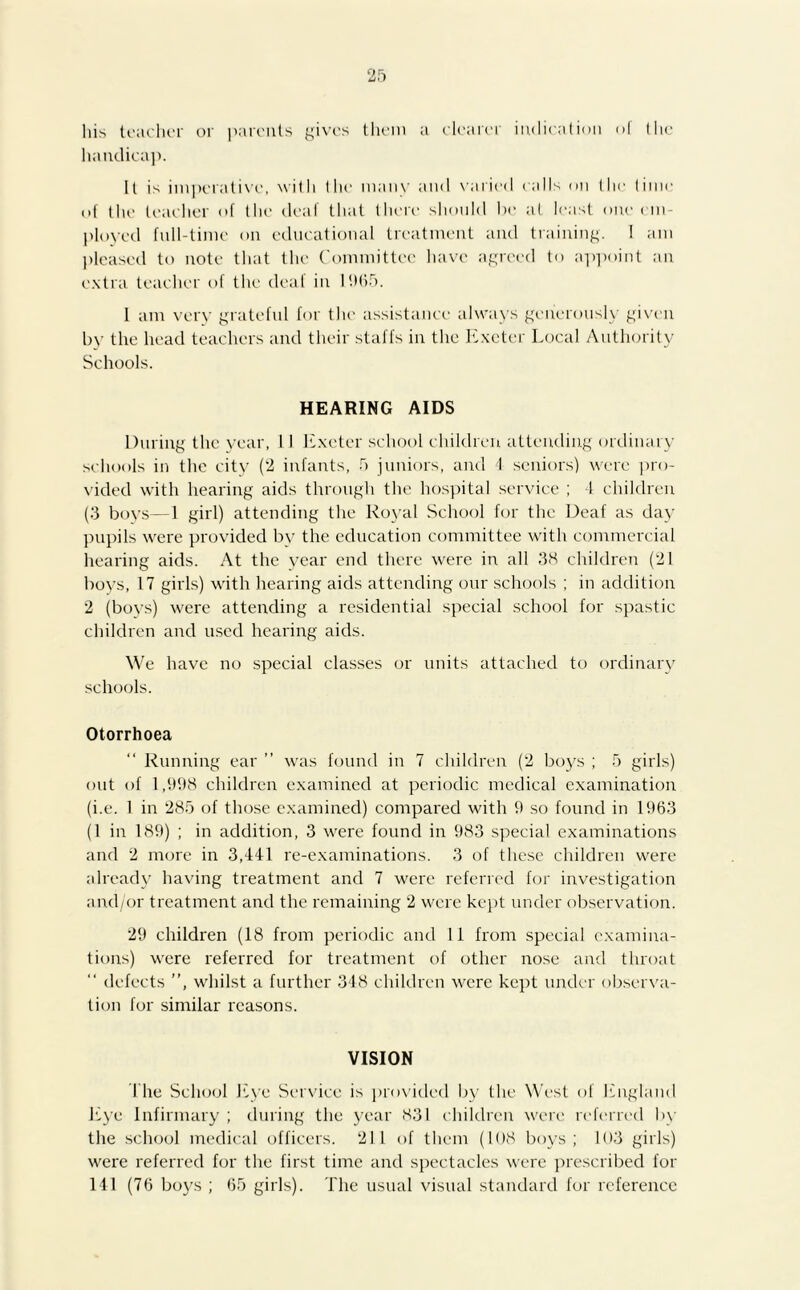 his teacher or parents gives them a clearer indication of the handicap. It is imperative, with the many and varied calls on the time of the teacher of the deaf that there should be at least one em- ployed full-time on educational treatment and training. ! am pleased to note that the Committee have agreed to appoint an extra teacher of the deaf in 1965. 1 am very grateful for the assistance always generously given by the head teachers and their staffs in the Exeter Local Authority Schools. HEARING AIDS During the year, I I Exeter school children attending ordinary schools in the city (2 infants, 5 juniors, and 4 seniors) were pro- vided with hearing aids through the hospital service ; -1 children (3 boys—1 girl) attending the Royal School for the Deaf as day pupils were provided by the education committee with commercial hearing aids. At the year end there were in all 38 children (21 boys, 17 girls) with hearing aids attending our schools ; in addition 2 (boys) were attending a residential special school for spastic children and used hearing aids. We have no special classes or units attached to ordinary schools. Otorrhoea Running ear ” was found in 7 children (2 boys ; 5 girls) out of 1,998 children examined at periodic medical examination (i.e. 1 in 285 of those examined) compared with 9 so found in 1963 (1 in 189) ; in addition, 3 were found in 983 special examinations and 2 more in 3,441 re-examinations. 3 of these children were already having treatment and 7 were referred for investigation and/or treatment and the remaining 2 were kept under observation. 29 children (18 from periodic and 11 from special examina- tions) were referred for treatment of other nose and throat “ defects ”, whilst a further 348 children were kept under observa- tion for similar reasons. VISION I he School Eye Service is provided by the West of England Eye Infirmary ; during the year 831 children were referred by the school medical officers. 211 of them (108 boys; 103 girls) were referred for the first time and spectacles were prescribed for 141 (76 boys ; 65 girls). The usual visual standard for reference