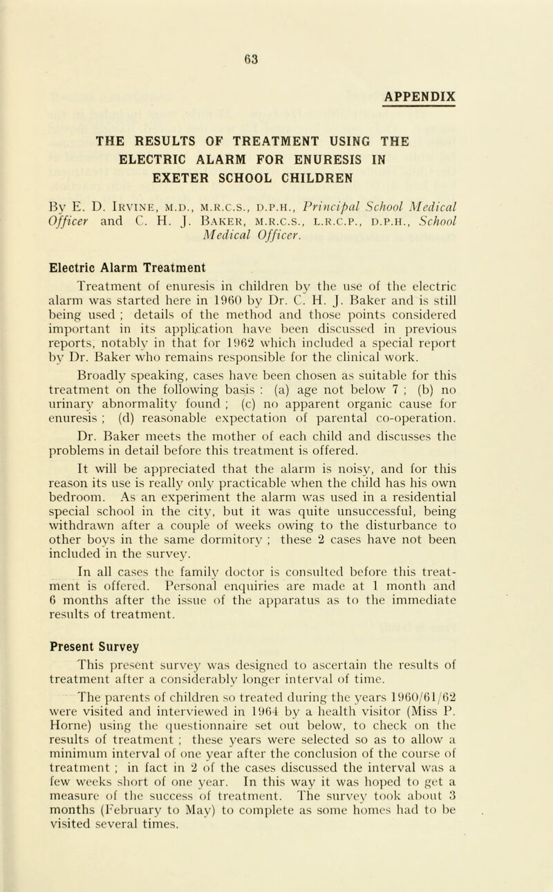 APPENDIX THE RESULTS OF TREATMENT USING THE ELECTRIC ALARM FOR ENURESIS IN EXETER SCHOOL CHILDREN By E. D. Irvine, m.d., m.r.c.s., d.p.h., Principal School Medical Officer and C. H. J. Baker, m.r.c.s., l.r.c.p., d.p.h., School Medical Officer. Electric Alarm Treatment Treatment of enuresis in children by the use of the electric alarm was started here in 1960 by Dr. C. H. J. Baker and is still being used ; details of the method and those points considered important in its application have been discussed in previous reports, notably in that for 1962 which included a special report by Dr. Baker who remains responsible for the clinical work. Broadly speaking, cases have been chosen as suitable for this treatment on the following basis : (a) age not below 7 ; (b) no urinary abnormality found ; (c) no apparent organic cause for enuresis ; (d) reasonable expectation of parental co-operation. Dr. Baker meets the mother of each child and discusses the problems in detail before this treatment is offered. It will be appreciated that the alarm is noisy, and for this reason its use is really only practicable when the child has his own bedroom. As an experiment the alarm was used in a residential special school in the city, but it was quite unsuccessful, being withdrawn after a couple of weeks owing to the disturbance to other boys in the same dormitory ; these 2 cases have not been included in the survey. In all cases the family doctor is consulted before this treat- ment is offered. Personal enquiries are made at 1 month and 6 months after the issue of the apparatus as to the immediate results of treatment. Present Survey This present survey was designed to ascertain the results of treatment after a considerably longer interval of time. The parents of children so treated during the years 1960/61/62 were visited and interviewed in 1964 by a health visitor (Miss P. Horne) using the questionnaire set out below, to check on the results of treatment ; these years were selected so as to allow a minimum interval of one year after the conclusion of the course of treatment ; in fact in 2 of the cases discussed the interval was a few weeks short of one year. In this way it was hoped to get a measure of the success of treatment. The survey took about 3 months (February to May) to complete as some homes had to be visited several times.