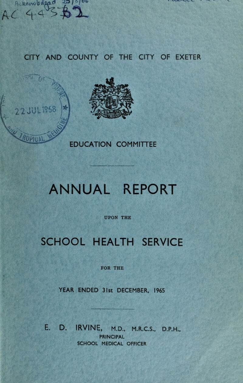 aa ‘h'V&T. CITY AND COUNTY OF THE CITY OF EXETER EDUCATION COMMITTEE ANNUAL REPORT UPON THE SCHOOL HEALTH SERVICE FOR THE YEAR ENDED 31st DECEMBER, 1965 E. D. IRVINE, M.D., M.R.C.S., D.P.H., PRINCIPAL SCHOOL MEDICAL OFFICER