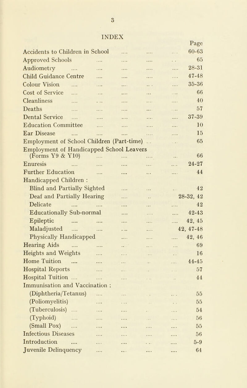 INDEX Page Accidents to Children in School .... .... .. . 60-63 Approved Schools .... .... .... . . 65 Audiometry .... .... .... .... .... 28-31 Child Guidance Centre .... .... .... .... 47-48 Colour Vision .... .... .... .. • .... 35-36 Cost of Service .... ... .... ... ... 66 Cleanliness .... . .. .... .... .... 40 Deaths .... .... .... ... .... 57 Dental Service .... .... .... .... .... 37-39 Education Committee .... .... .... .... 10 Ear Disease .... .... .... .... .... 15 Employment of School Children (Part-time) . . 65 Employment of Handicapped School Leavers (Forms Y9 & Y10) .... .... .... ... 66 Enuresis .... .... .... ... .... 24-27 Further Education .... .... ... .... 44 Handicapped Children : Blind and Partially Sighted .... ... 42 Deaf and Partially Hearing .... 28-32, 42 Delicate .... .... .... ... .... 42 Educationally Sub-normal .... .... .... 42-43 Epileptic .... .... .... .... .... 42, 45 Maladjusted .... .... .... .... 42, 47-48 Physically Handicapped .... .... 42, 46 Hearing Aids .... .... .. .... ... 69 Heights and Weights .... .... ... 16 Home Tuition .... .... ... ... 44-45 Hospital Reports .... ... 57 Hospital Tuition .... .... .... 44 Immunisation and Vaccination : (Diphtheria/Tetanus) .... ... ... 55 (Poliomyelitis) .... .... . . 55 (Tuberculosis) .... .... .... .... 54 (Typhoid) .... .... .... ... 56 (Small Pox) .... .... .... .... .... 55 Infectious Diseases .... .... .... .... 56 Introduction .... .... .... . . .... 5-9 Juvenile Delinquency .... ... .... .... 64