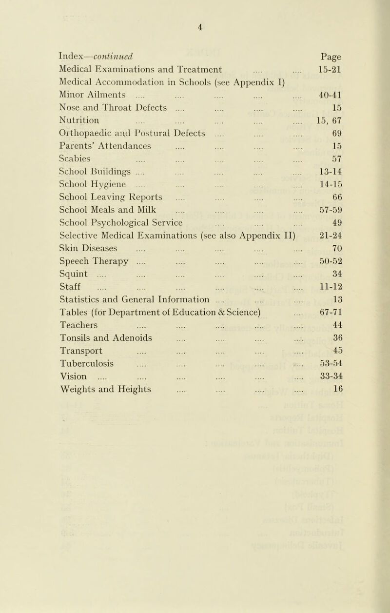 I ndex—continued Page Medical Examinations and Treatment . .... 15-21 Medical Accommodation in Schools (see Appendix I) Minor Ailments .... .... .... .... .... 40-41 Nose and Throat Defects .... .... .... .... 15 Nutrition .... .... .... .... .... 15, 67 Orthopaedic and Postural Defects ... .... .... 69 Parents’ Attendances .... .... .... .... 15 Scabies .... .... .... .... .... 57 School Buildings .... .... .... .... .... 13-14 School Hygiene .... .... .... .... .... 14-15 School Leaving Reports .... .... .... .... 66 School Meals and Milk .... .... .... .... 57-59 School Psychological Service ... .... .... 49 Selective Medical Examinations (see also Appendix II) 21-24 Skin Diseases .... .... .... .... .... 70 Speech Therapy .... .... .... .... .... 50-52 Squint .... .... .... .... .... .... 34 Staff .... .... .... .... .... .... 11-12 Statistics and General Information .... .... .... 13 Tables (for Department of Education & Science) .... 67-71 Teachers .... .... .... .... .... 44 Tonsils and Adenoids .... .... .... .... 36 Transport .... .... .... .... .... 45 Tuberculosis .... .... .... .... .... 53-54 Vision .... .... .... .... .... .... 33-34 Weights and Heights .... .... .... .... 16