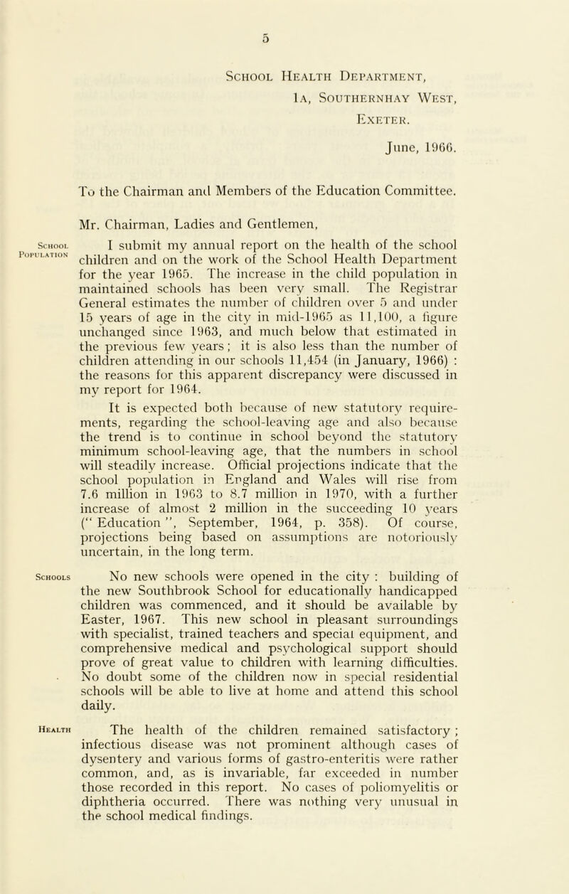 School Population Schools Health School Health Department, 1a, Southernhay West, Exeter. June, I960. To the Chairman anti Members of the Education Committee. Mr. Chairman, Ladies and Gentlemen, I submit my annual report on the health of the school children and on the work of the .School Health Department for the year 1965. The increase in the child population in maintained schools has been very small. The Registrar General estimates the number of children over 5 and under 15 years of age in the city in mid-1965 as 11,100, a figure unchanged since 1963, and much below that estimated in the previous few years; it is also less than the number of children attending in our schools 11,454 (in January, 1966) : the reasons for this apparent discrepancy were discussed in my report for 1964. It is expected both because of new statutory require- ments, regarding the school-leaving age and also because the trend is to continue in school beyond the statutory minimum school-leaving age, that the numbers in school will steadily increase. Official projections indicate that the school population in England and Wales will rise from 7.6 million in 1963 to 8.7 million in 1970, with a further increase of almost 2 million in the succeeding 10 years (“ Education ”, September, 1964, p. 358). Of course, projections being based on assumptions are notoriously uncertain, in the long term. No new schools were opened in the city : building of the new Southbrook School for educationally handicapped children was commenced, and it should be available by Easter, 1967. This new school in pleasant surroundings with specialist, trained teachers and special equipment, and comprehensive medical and psychological support should prove of great value to children with learning difficulties. No doubt some of the children now in special residential schools will be able to live at home and attend this school daily. The health of the children remained satisfactory ; infectious disease was not prominent although cases of dysentery and various forms of gastro-enteritis were rather common, and, as is invariable, far exceeded in number those recorded in this report. No cases of poliomyelitis or diphtheria occurred. There was nothing very unusual in the school medical findings.