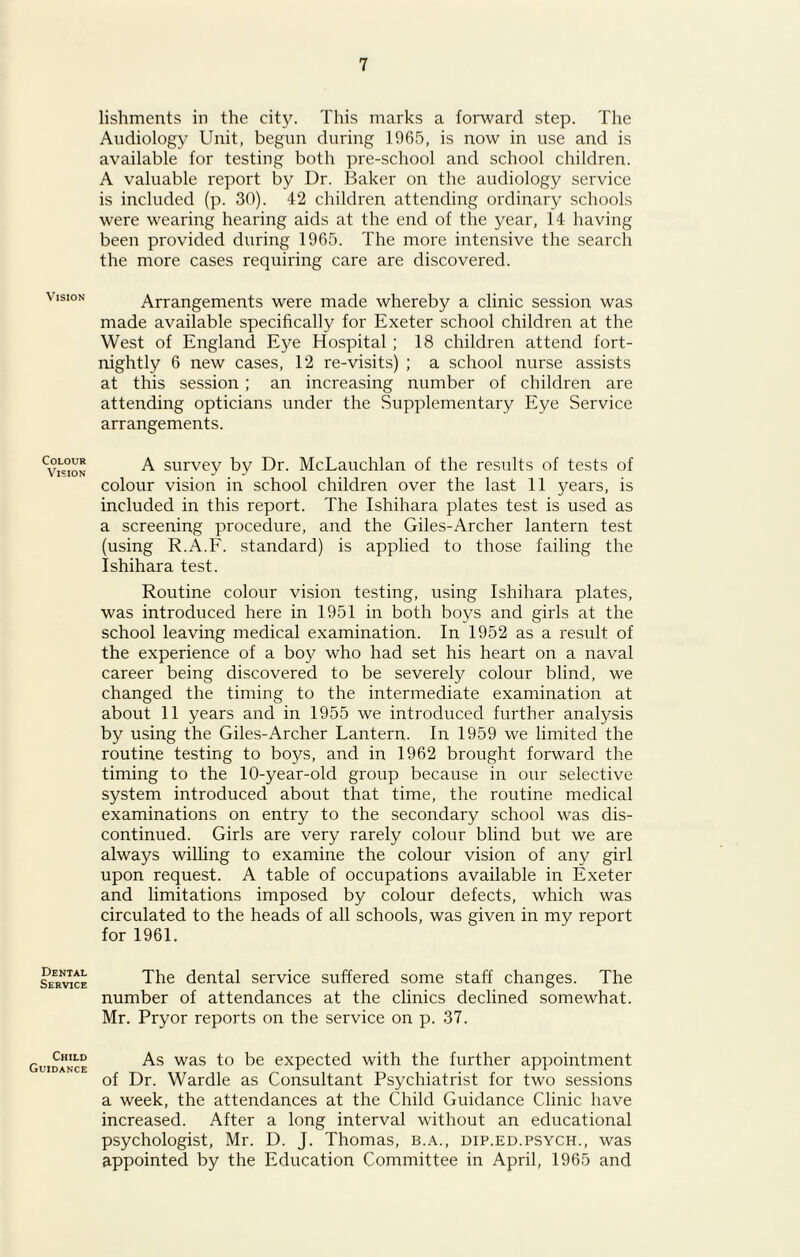 Vision Colour Vision Dental Service Child Guidance lishments in the city. This marks a forward step. The Audiology Unit, begun during 1965, is now in use and is available for testing both pre-school and school children. A valuable report by Dr. Baker on the audiology service is included (p. 30). 42 children attending ordinary schools were wearing hearing aids at the end of the year, 14 having been provided during 1965. The more intensive the search the more cases requiring care are discovered. Arrangements were made whereby a clinic session was made available specifically for Exeter school children at the West of England Eye Hospital ; 18 children attend fort- nightly 6 new cases, 12 re-visits) ; a school nurse assists at this session ; an increasing number of children are attending opticians under the Supplementary Eye Service arrangements. A survey by Dr. McLauchlan of the results of tests of colour vision in school children over the last 11 years, is included in this report. The Ishihara plates test is used as a screening procedure, and the Giles-Archer lantern test (using R.A.F. standard) is applied to those failing the Ishihara test. Routine colour vision testing, using Ishihara plates, was introduced here in 1951 in both boys and girls at the school leaving medical examination. In 1952 as a result of the experience of a boy who had set his heart on a naval career being discovered to be severely colour blind, we changed the timing to the intermediate examination at about 11 years and in 1955 we introduced further analysis by using the Giles-Archer Lantern. In 1959 we limited the routine testing to boys, and in 1962 brought forward the timing to the 10-year-old group because in our selective system introduced about that time, the routine medical examinations on entry to the secondary school was dis- continued. Girls are very rarely colour blind but we are always willing to examine the colour vision of any girl upon request. A table of occupations available in Exeter and limitations imposed by colour defects, which was circulated to the heads of all schools, was given in my report for 1961. The dental service suffered some staff changes. The number of attendances at the clinics declined somewhat. Mr. Pryor reports on the service on p. 37. As was to be expected with the further appointment of Dr. Wardle as Consultant Psychiatrist for two sessions a week, the attendances at the Child Guidance Clinic have increased. After a long interval without an educational psychologist, Mr. D. J. Thomas, b.a., dip.ed.psych., was appointed by the Education Committee in April, 1965 and
