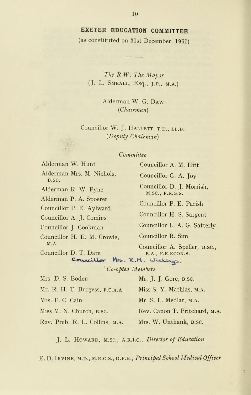 EXETER EDUCATION COMMITTEE (as constituted on 31st December, 1965) The K.W. The Mayor (J. L. Smeali., Esq., j.p., m.a.) Alderman W. G. Daw {Chairman) Councillor W. J. Hallett, t.d., ee.b. (Deputy Chairman) Committee Alderman W. Hunt Aiderman Mrs. M. Nichols, B.SC. Alderman R. W. Pyne Alderman P. A. Spoerer Councillor P. E. Aylward Councillor A. J. Comins Councillor J. Cookman Councillor H. E. M. Crowle, M.A. Councillor D. T. Dare to\*AcAW' Hti . Co-opted Mrs. D. S. Boden Councillor A. M. Hitt Councillor G. A. Joy Councillor D. J. Morrish, M.SC., F.R.G.S. Councillor P. E. Parish Councillor H. S. Sargent Councillor L. A. G. Satterly Councillor R. Sim Councillor A. Speller, b.sc., B.A., F.R.ECON.S. Members Mr. J. J. Gore, b.sc. Mr. R. H. T. Burgess, f.c.a.a. Miss S. Y. Mathias, m.a. Mrs. F. C. Cain Mr. S. L. Medlar, m.a. Miss M. N. Church, b.sc. Rev. Canon T. Pritchard, m.a. Rev. Preb. R. L. Collins, m.a. Mrs. W. Unthank, b.sc. J. L. Howard, m.sc., a.r.i.c., Director of Education E. D. Irvine, m.d., m.r.c.s., d.p.h., Principal School Medical Officer