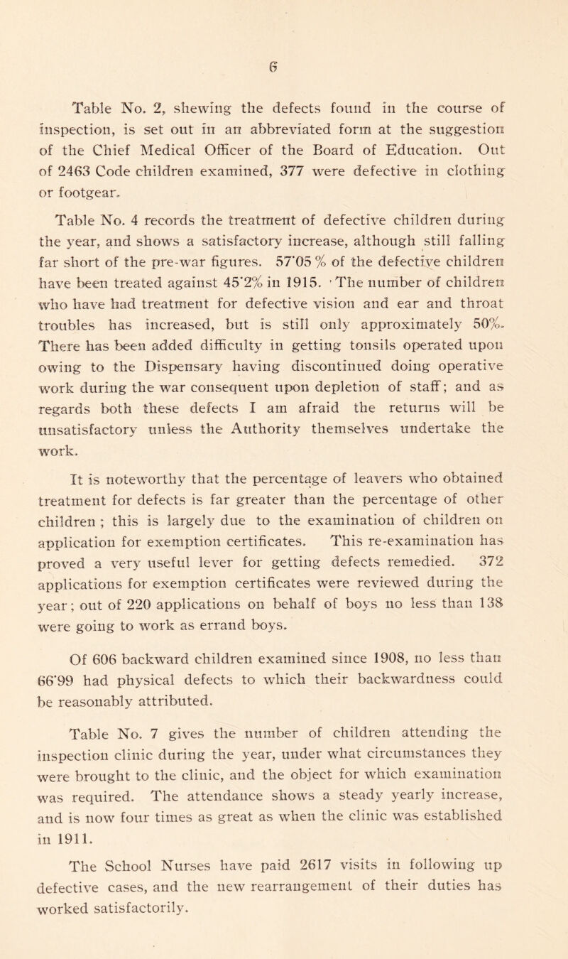 Table No. 2, shewing the defects found in the course of inspection, is set out in an abbreviated form at the suggestion of the Chief Medical Officer of the Board of Education. Out of 2463 Code children examined, 377 were defective in clothing or footgear. Table No. 4 records the treatment of defective children during the year, and show’s a satisfactory increase, although still falling far short of the pre-war figures. 57*05 % of the defective children have been treated against 45*2% in 1915. 'The number of children who have had treatment for defective vision and ear and throat troubles has increased, but is still only approximately 50%. There lias been added difficulty in getting tonsils operated upon owing to the Dispensary having discontinued doing operative work during the war consequent upon depletion of staff; and as regards both these defects I am afraid the returns will be unsatisfactory unless the Authority themselves undertake the work. It is noteworthy that the percentage of leavers who obtained treatment for defects is far greater than the percentage of other children ; this is largely due to the examination of children on application for exemption certificates. This re-examination has proved a very useful lever for getting defects remedied. 372 applications for exemption certificates were reviewed during the year; out of 220 applications on behalf of boys no less than 138 were going to work as errand boys. Of 606 backward children examined since 1908, no less than 66*99 had physical defects to which their backwardness could be reasonably attributed. Table No. 7 gives the number of children attending the inspection clinic during the year, under what circumstances they were brought to the clinic, and the object for which examination was required. The attendance shows a steady yearly increase, and is now four times as great as when the clinic was established in 1911. The School Nurses have paid 2617 visits in following up defective cases, and the new rearrangement of their duties has worked satisfactorily.